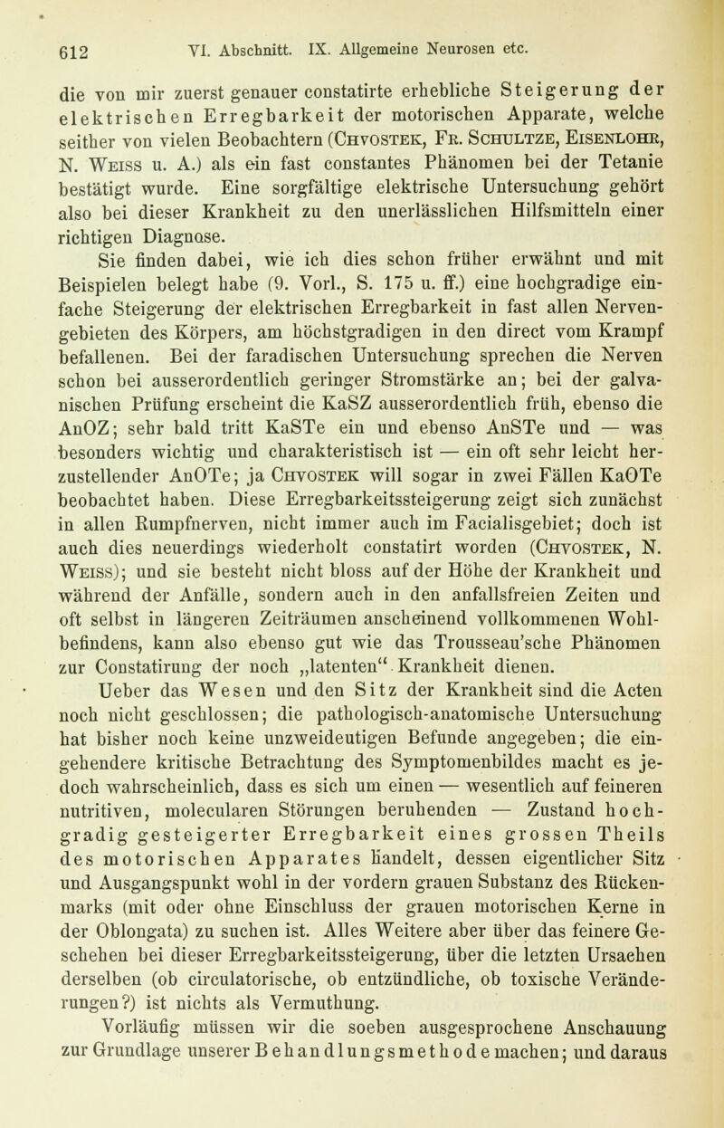 die von mir zuerst genauer constatirte erhebliche Steigerung der elektrischen Erregbarkeit der motorischen Apparate, welche seither von vielen Beobachtern (Chvostek, Fe. Schultze, Eisenlohe, N. Weiss u. A.) als ein fast constantes Phänomen bei der Tetanie bestätigt wurde. Eine sorgfältige elektrische Untersuchung gehört also bei dieser Krankheit zu den unerlässlichen Hilfsmitteln einer richtigen Diagnose. Sie finden dabei, wie ich dies schon früher erwähnt und mit Beispielen belegt habe (9. Vorl., S. 175 u. ff.) eine hochgradige ein- fache Steigerung der elektrischen Erregbarkeit in fast allen Nerven- gebieten des Körpers, am höchstgradigen in den direct vom Krampf befallenen. Bei der faradischen Untersuchung sprechen die Nerven schon bei ausserordentlich geringer Stromstärke an; bei der galva- nischen Prüfung erscheint die KaSZ ausserordentlich früh, ebenso die AnOZ; sehr bald tritt KaSTe ein und ebenso AnSTe und — was besonders wichtig und charakteristisch ist — ein oft sehr leicht her- zustellender AnOTe; ja Chvostek will sogar in zwei Fällen KaOTe beobachtet haben. Diese Erregbarkeitssteigerung zeigt sich zunächst in allen Rumpfnerven, nicht immer auch im Facialisgebiet; doch ist auch dies neuerdings wiederholt constatirt worden (Chvostek, N. Weiss); und sie besteht nicht bloss auf der Höhe der Krankheit und während der Anfälle, sondern auch in den anfallsfreien Zeiten und oft selbst in längeren Zeiträumen anscheinend vollkommenen Wohl- befindens, kann also ebenso gut wie das Trousseau'sche Phänomen zur Constatirung der noch „latenten Krankheit dienen. Ueber das Wesen und den Sitz der Krankheit sind die Acten noch nicht geschlossen; die pathologisch-anatomische Untersuchung hat bisher noch keine unzweideutigen Befunde angegeben; die ein- gehendere kritische Betrachtung des Symptomenbildes macht es je- doch wahrscheinlich, dass es sich um einen — wesentlich auf feineren nutritiven, molecularen Störungen beruhenden — Zustand hoch- gradig gesteigerter Erregbarkeit eines grossen Theils des motorischen Apparates handelt, dessen eigentlicher Sitz und Ausgangspunkt wohl in der vordem grauen Substanz des Rücken- marks (mit oder ohne Einschluss der grauen motorischen Kerne in der Oblongata) zu suchen ist. Alles Weitere aber über das feinere Ge- schehen bei dieser Erregbarkeitssteigerung, über die letzten Ursachen derselben (ob circulatorische, ob entzündliche, ob toxische Verände- rungen?) ist nichts als Vermuthung. Vorläufig müssen wir die soeben ausgesprochene Anschauung zur Grundlage unserer Behandlungsmethode machen; und daraus