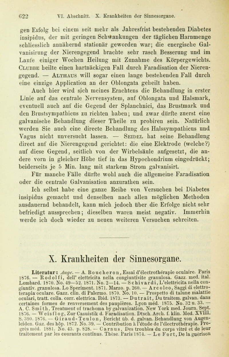gen Erfolg bei einem seit mehr als Jahresfrist bestehenden Diabetes insipidns, der mit geringen Schwankungen der täglichen Harnmenge schliesslich annähernd stationär geworden war; die energische Gal- vanisirung der Nierengegend brachte sehr rasch Besserung und im Laufe einiger Wochen Heilung mit Zunahme des Körpergewichts. Clubbe heilte einen hartnäckigen Fall durch Faradisation der Nieren- gegend. — Althaus will sogar einen lange bestehenden Fall durch eine einzige Application an der Oblongata geheilt haben. Auch hier wird sich meines Erachtens die Behandlung in erster Linie auf das centrale Nervensystem, auf Oblongata und Halsmark, eventuell auch auf die Gegend der Splanchnici, das Brustmark und den Brustsympathicus zu richten haben; und zwar dürfte zuerst eine galvanische Behandlung dieser Theile zu probiren sein. Natürlich werden Sie auch eine directe Behandlung des Halssympathicus und Vagus nicht unversucht lassen. — Seidel hat seine Behandlung direct auf die Nierengegend gerichtet: die eine Elektrode (welche?) auf diese Gegend, seitlich von der Wirbelsäule aufgesetzt, die an- dere vorn in gleicher Höhe tief in das Hypochondrium eingedrückt; beiderseits je 5 Min. lang mit starkem Strom galvanisirt. Für manche Fälle dürfte wohl auch die allgemeine Faradisation oder die centrale Galvanisation anzurathen sein. Ich selbst habe eine ganze Reihe von Versuchen bei Diabetes insipidus gemacht und denselben nach allen möglichen Methoden ausdauernd behandelt, kann mich jedoch über die Erfolge nicht sehr befriedigt aussprechen; dieselben waren meist negativ. Immerhin werde ich doch wieder zu neuen weiteren Versuchen schreiten. X. Krankheiten der Sinnesorgane. Literatur: Auge. — A.Boucheron, Essai d'electrotherapie oculaire. Paris 1876.— Rodolfi, dell'elettricita nella congiuntivite granulosa. Gazz. med. ital. Lombard. 1870. No. 49—52. 1871. No. 2—14. — Schivardi, L'elettricita nella con- giuntiv. granulosa. Lo Speriment. 1871. Marzo. p. 260. — Arcoleo, Saggi di elettro- terapia oculare. Gazz. clin. di Palermo. 1870. No. 10. — Prospetto di talune malattie oculari, tratt. colla. corr. elettrica. Ibid. 1873. — Dutrait, Du traitem. galvan. dans certaines formes de renversement des paupieres. Lyon m£d. 1875. No. 32 u. 33.— A. C. Smi th, Treatment of trachoma by galvanization. New York med. Journ. Sept. 1876. — Weisflog, Zur Casuistik d. Faradisation. Dtsch.Arch. f. klin. Med. XVlil. S. 390. 1876. — Giraud-Teulon, Bericht üb. d. galvan. Behandlung von Augen- leiden. Gaz. des h6p. 1872. No. 39. — Contribution ä l'ätude de l'electrotherapie. Pro- gres med. 1881. No. 43. p. 828. — Carnus, Des troubles du corps vitre et de leur traitement par les courants Continus. These. Paris 1874. — LeFort,Dela guerison