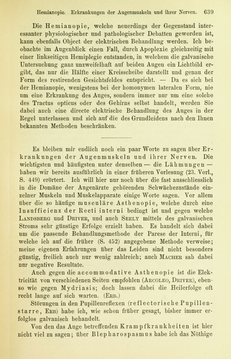 Die Hemianopie, welche neuerdings der Gegenstand inter- essanter physiologischer und pathologischer Debatten geworden ist, kann ebenfalls Object der elektrischen Behandlung werden. Ich be- obachte im Augenblick einen Fall, durch Apoplexie gleichzeitig mit einer linkseitigen Hemiplegie entstanden, in welchem die galvanische Untersuchung ganz unzweifelhaft auf beiden Augen ein Lichtbild er- gibt, das nur die Hälfte einer Kreisscheibe darstellt und genau der Form des restirenden Gesichtsfeldes entspricht. — Da es sich bei der Hemianopie, wenigstens bei der homonymen lateralen Form, nie um eine Erkrankung des Auges, sondern immer nur um eine solche des Tractus opticus oder des Gehirns selbst handelt, werden Sie dabei auch eine directe elektrische Behandlung des Auges in der Regel unterlassen und sich auf die des Grundleidens nach den Ihnen bekannten Methoden beschränken. Es bleiben mir endlich noch ein paar Worte zu sagen über Er- krankungen der Augenmuskeln und ihrer Nerven. Die wichtigsten und häufigsten unter denselben— die Lähmungen — haben wir bereits ausführlich in einer früheren Vorlesung (23. Vorl., S. 449) erörtert. Ich will hier nur noch über die fast ausschliesslich in die Domäne der Augenärzte gehörenden Schwächezustände ein- zelner Muskeln und Muskelapparate einige Worte sagen. Vor allem über die so häufige musculäre Asthenopie, welche durch eine Insufficienz der Recti interni bedingt ist und gegen welche Landsberg und Deivee, und auch Seelt mittels des galvanischen Stroms sehr günstige Erfolge erzielt haben. Es handelt sich dabei um die passende Behandlungsmethode der Parese der Interni, für welche ich auf die früher (S. 452) angegebene Methode verweise; meine eigenen Erfahrungen über das Leiden sind nicht besonders günstig, freilich auch nur wenig zahlreich; auch Macher sah dabei nur negative Resultate. Auch gegen die accommodative Asthenopie ist die Elek- tricität von verschiedenen Seiten empfohlen (Arcoleo, Driver), eben- so wie gegen Mydriasis; doch lassen dabei die Heilerfolge oft recht lange auf sich warten. (Erb.) Störungen in den Pupillenreflexen (reflectorische Pupillen- starre, Erb) habe ich, wie schon früher gesagt, bisher immer er- folglos galvanisch behandelt. Von den das Auge betreffenden Krampfkrankheiten ist hier nicht viel zu sagen; über Blepharospasmus habe ich das Nöthige