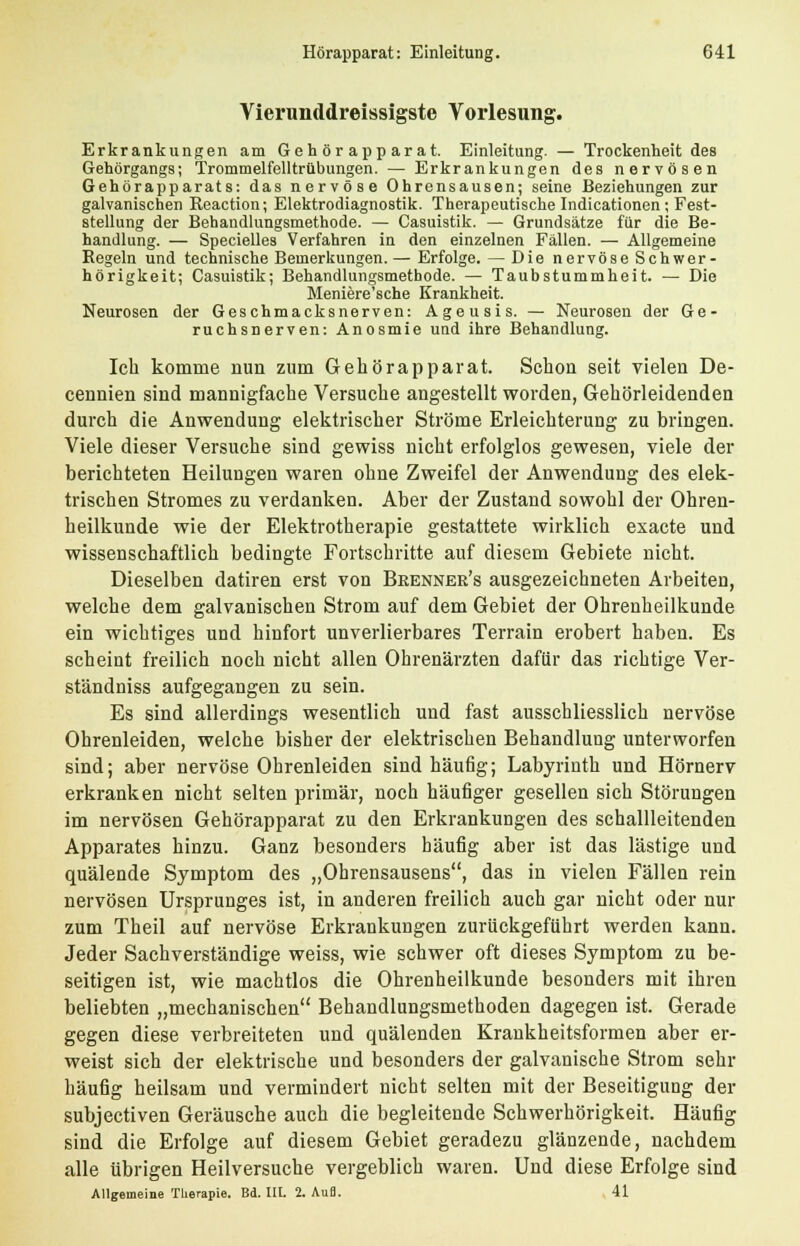 Vierunddreissigste Vorlesung. Erkrankungen am Geh ör app ar a t. Einleitung. — Trockenheit des Gehörgangs; Trommelfelltrübungen. — Erkrankungen des nervösen Gehörapparats: das nervöse Ohrensausen; seine Beziehungen zur galvanischen Reaction; Elektrodiagnostik. Therapeutische Indicationen ; Fest- stellung der Behandlungsmethode. — Casuistik. — Grundsätze für die Be- handlung. — Specielles Verfahren in den einzelnen Fällen. — Allgemeine Regeln und technische Bemerkungen. — Erfolge. — Die nervöse Schwer- hörigkeit; Casuistik; Behandlungsmethode. — Taubstummheit. — Die Meniere'sche Krankheit. Neurosen der Geschmacksnerven: Ageusis. — Neurosen der Ge- ruchsnerven: Anosmie und ihre Behandlung. Ich komme nun zum Gehörapparat. Schon seit vielen De- cennien sind mannigfache Versuche angestellt worden, Gehörleidenden durch die Anwendung elektrischer Ströme Erleichterung zu bringen. Viele dieser Versuche sind gewiss nicht erfolglos gewesen, viele der berichteten Heilungen waren ohne Zweifel der Anwendung des elek- trischen Stromes zu verdanken. Aber der Zustand sowohl der Ohren- heilkunde wie der Elektrotherapie gestattete wirklich exacte und wissenschaftlich bedingte Fortschritte auf diesem Gebiete nicht. Dieselben datiren erst von Beenner's ausgezeichneten Arbeiten, welche dem galvanischen Strom auf dem Gebiet der Ohrenheilkunde ein wichtiges und hinfort unverlierbares Terrain erobert haben. Es scheint freilich noch nicht allen Ohrenärzten dafür das richtige Ver- ständniss aufgegangen zu sein. Es sind allerdings wesentlich und fast ausschliesslich nervöse Ohrenleiden, welche bisher der elektrischen Behandlung unterworfen sind; aber nervöse Ohrenleiden sind häufig; Labyrinth und Hörnerv erkranken nicht selten primär, noch häufiger gesellen sich Störungen im nervösen Gehörapparat zu den Erkrankungen des schallleitenden Apparates hinzu. Ganz besonders häufig aber ist das lästige und quälende Symptom des „Ohrensausens, das in vielen Fällen rein nervösen Ursprunges ist, in anderen freilich auch gar nicht oder nur zum Theil auf nervöse Erkrankungen zurückgeführt werden kann. Jeder Sachverständige weiss, wie schwer oft dieses Symptom zu be- seitigen ist, wie machtlos die Ohrenheilkunde besonders mit ihren beliebten „mechanischen Behandlungsmethoden dagegen ist. Gerade gegen diese verbreiteten und quälenden Krankheitsformen aber er- weist sich der elektrische und besonders der galvanische Strom sehr häufig heilsam und vermindert nicht selten mit der Beseitigung der subjectiven Geräusche auch die begleitende Schwerhörigkeit. Häufig sind die Erfolge auf diesem Gebiet geradezu glänzende, nachdem alle übrigen Heilversuche vergeblich waren. Und diese Erfolge sind Allgemeine Therapie. Bd. III. 2. Aufl. 41