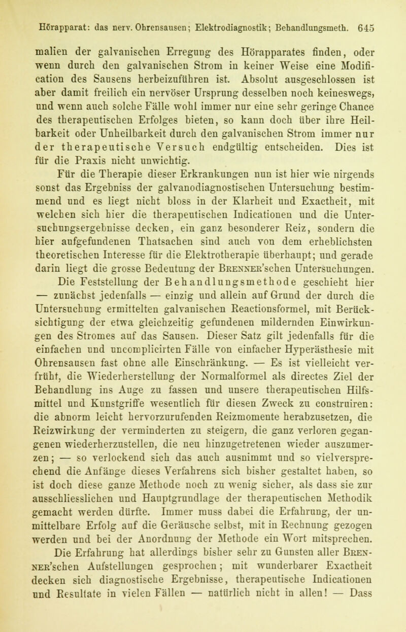 malieu der galvanischen Erregung des Hörapparates finden, oder wenn durch den galvanischen Strom in keiner Weise eine Modifi- cation des Sausens herbeizuführen ist. Absolut ausgeschlossen ist aber damit freilich ein nervöser Ursprung desselben noch keineswegs, und wenn auch solche Fälle wohl immer nur eine sehr geringe Chance des therapeutischen Erfolges bieten, so kann doch über ihre Heil- barkeit oder Unheilbarkeit durch den galvanischen Strom immer nur der therapeutische Versuch endgültig entscheiden. Dies ist für die Praxis nicht unwichtig. Für die Therapie dieser Erkrankungen nun ist hier wie nirgends sonst das Ergebniss der galvanodiagnostischen Untersuchung bestim- mend und es liegt nicht bloss in der Klarheit und Exactheit, mit welchen sich hier die therapeutischen Indicationen und die Unter- suchungsergebnisse decken, ein ganz besonderer Reiz, sondern die hier aufgefundenen Thatsachen sind auch von dem erheblichsten theoretischen Interesse für die Elektrotherapie überhaupt; und gerade darin liegt die grosse Bedeutung der BRENNER'schen Untersuchungen. Die Feststellung der Behandlungsmethode geschieht hier — zunächst jedenfalls — einzig und allein auf Grund der durch die Untersuchung ermittelten galvanischen Beactionsformel, mit Berück- sichtigung der etwa gleichzeitig gefundenen mildernden Einwirkun- gen des Stromes auf das Sausen. Dieser Satz gilt jedenfalls für die einfachen und uncomplicirten Fälle von einfacher Hyperästhesie mit Ohrensausen fast ohne alle Einschränkung. — Es ist vielleicht ver- früht, die 'Wiederherstellung der Normalformel als directes Ziel der Behandlung ins Auge zu fassen und unsere therapeutischen Hilfs- mittel und Kunstgriffe wesentlich für diesen Zweck zu construiren: die abnorm leicht hervorzurufenden Reizmomente herabzusetzen, die Reizwirkung der verminderten zu steigern, die ganz verloren gegan- genen wiederherzustellen, die neu hinzugetretenen wieder auszumer- zen ; — so verlockend sich das auch ausnimmt und so vielverspre- chend die Anfänge dieses Verfahrens sich bisher gestaltet haben, so ist doch diese ganze Methode noch zu wenig sicher, als dass sie zur ausschliesslichen und Hauptgrundlage der therapeutischen Methodik gemacht werden dürfte. Immer muss dabei die Erfahrung, der un- mittelbare Erfolg auf die Geräusche selbst, mit in Rechnung gezogen werden und bei der Anordnung der Methode ein Wort mitsprechen. Die Erfahrung hat allerdings bisher sehr zu Gunsten aller Bren- NER'schen Aufstellungen gesprochen; mit wunderbarer Exactheit decken sich diagnostische Ergebnisse, therapeutische Indicationen und Resultate in vielen Fällen — natürlich nicht in allen! — Dass