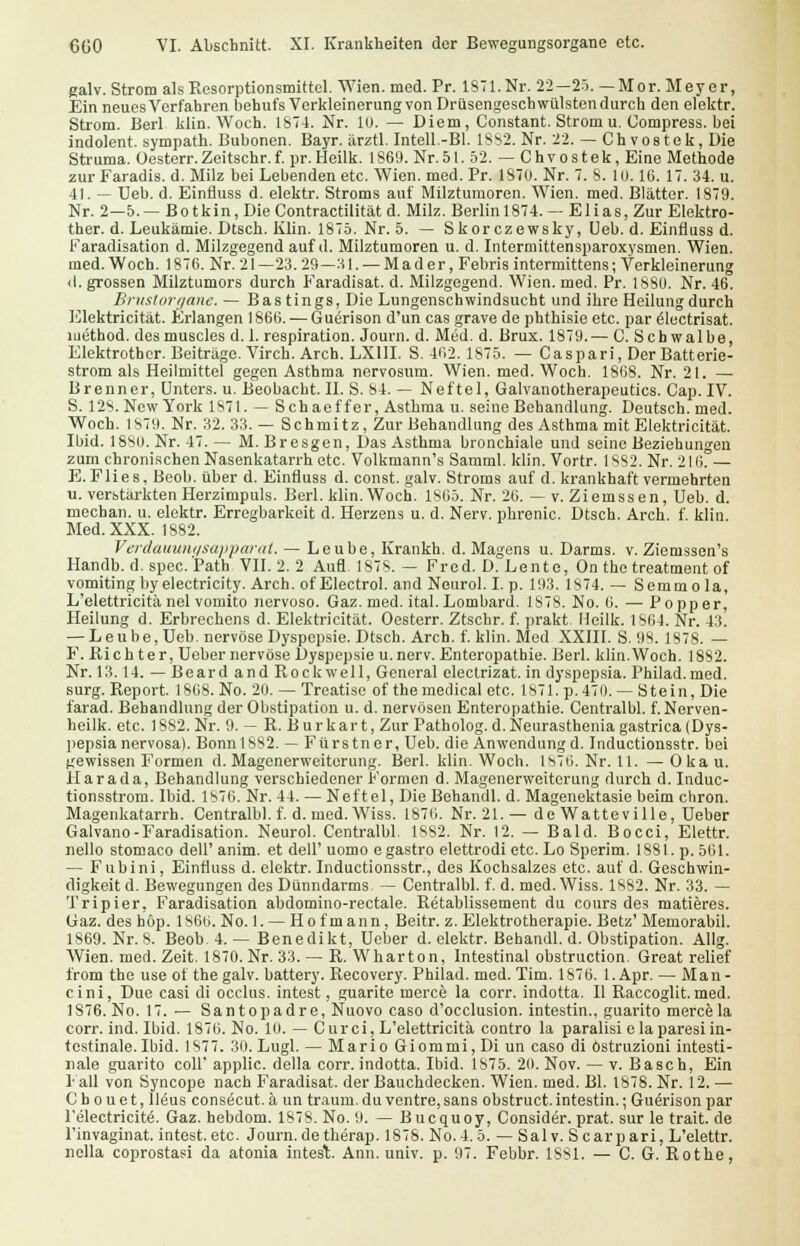 galv. Strom als Resorptionsmittel. Wien. med. Pr. 1871. Nr. 22— 25. — Mor. Meyer, Ein neues Verfahren behufs Verkleinerung von Drüsengeschwülsten durch den elektr. Strom. Berl klin. Woch. 1874. Nr. 10. — Diem, Constant. Strom u. Compress. bei indolent, sympath. Bubonen. Bayr. ärztl. Intell.-Bl. 1882. Nr. 22. — Ch vostek, Die Struma. üesterr.Zeitschr.f. pr.Heilk. 1869. Nr.51. 52. — Chvostek, Eine Methode zur Faradis. d. Milz bei Lebenden etc. Wien. med. Pr. 187U. Nr. 7. 8. 10.16. 17. 34. u. 41. — Deb. d. Einfluss d. elektr. Stroms auf Milztumoren. Wien. med. Blätter. 1879. Nr. 2—5.— Botkin, Die Contractilitat d. Milz. Berlinl874. — Elias, Zur Elektro- ther. d. Leukämie. Dtsch. Klin. 1875. Nr. 5. — Skorczewsky, Ueb. d. Einfluss d. Faradisation d. Milzgegend auf d. Milztumoren u. d. Intermittensparoxysmen. Wien, med. Woch. 1876. Nr. 21—23.29—31. — Mader, Febris intermittens; Verkleinerung (I. grossen Milztumors durch Faradisat. d. Milzgegend. Wien. med. Pr. 188U. Nr. 46. Brustorgane. — Bas tings, Die Lungenschwindsucht und ihre Heilung durch Elektricität. Erlangen 1866. — Guerison d'un cas grave de phthisie etc. par ölectrisat. method. desmuscles d. 1. respiration. Journ. d. Med. d. Brux. 1879.— C. Schwalbe, Elektrother. Beiträge. Virch. Arch. LX1II. S. 462. 1875. — Caspari, Der Batterie- strom als Heilmittel gegen Asthma nervosum. Wien. med. Woch. 1868. Nr. 21. — Brenner, Unters, u. Beobacht. II. S. 84. — Neftel, Galvanotherapeutics. Cap. IV. S. 128. New York 1871. — Seh ae ff er, Asthma u. seine Behandlung. Deutsch, med. Woch. 1879. Nr. 32. 33. — Schmitz, Zur Behandlung des Asthma mit Elektricität. Ibid. 1880. Nr. 47.— M. Bresgen, Das Asthma bronchiale und seine Beziehungen zum chronischen Nasenkatarrh etc. Volkmann's Samml. klin. Vortr. 1882. Nr. 216. — E. Flies, Beob. über d. Einfluss d. const. galv. Stroms auf d. krankhaft vermehrten u. verstärkten Herzimpuls. Berl. klin. Woch. 1865. Nr. 26. — v. Ziemssen, Ueb. d. mechan. u. elektr. Erregbarkeit d. Herzens u. d. Nerv, phrenic. Dtsch. Arch. f. klin Med. XXX. 1882. Verdauunqsapparat. — Leube, Krankh. d. Magens u. Darms, v. Ziemssen's Handb. d.spec.Patb VII. 2. 2 Aufl. 1878. — Fred. D. Lente, On the treatment of vomiting by electricity. Arch. ofElectrol. and Neurol. I. p. 193. 1874.— Semmola, L'elettricitä nel vomito nervoso. Gaz. med. ital.Lombard. 1878. No. 6. — Popper, Heilung d. Erbrechens d. Elektricität. Oesterr. Ztschr. f. prakt Heilk. 1864. Nr. 43. — Leube, Ueb. nervöse Dyspepsie. Dtsch. Arch. f. klin. Med XXIII. S. 98. 1878. — F. Richter, Ueber nervöse Dyspepsie u.nerv. Enteropathie. Berl. klin.Woch. 1882. Nr. 13.14. — Beard and Rockwell, General electrizat. in dyspepsia. Philad.med. surg. Report. 1868. No. 20. — Treatisc of themedical etc. 1871. p.470. — Stein, Die farad. Behandlung der Obstipation u. d. nervösen Enteropathie. Centralbl. f. Nerven- heilk. etc. 18S2. Nr. 9. — R. Burkart, Zur Patholog. d. Neurasthenia gastrica (Dys- pepsia nervosa). Bonn 1882. — Fürstner, Ueb. die Anwendung d. Inductionsstr. bei gewissen Formen d. Magenerweiterung. Berl. klin. Woch. 1876. Nr. 11. — Oka u. Harada, Behandlung verschiedener Formen d. Magenerweiterung durch d. Induc- tionsstrom. Ibid. 1876. Nr. 44. — Neftel, Die Behandl. d. Magenektasie beim chron. Magenkatarrh. Centralbl. f. d. med. Wiss. 1876. Nr. 21.— de Watteville, Ueber Galvano-Faradisation. Neurol. Centralbl. ISS2. Nr. 12. — Bald. Bocci, Elettr. nello stomaco dell' anim. et dell' uomo e gastro elettrodi etc. Lo Sperim. 1881. p. 561. — Fubini, Einfluss d. elektr. Inductionsstr., des Kochsalzes etc. auf d. Geschwin- digkeit d. Bewegungen des Dünndarms. — Centralbl. f. d. med. Wiss. 1882. Nr. 33. — Tripier, Faradisation abdomino-rectale. Retablissement du cours des matieres. (jaz. des höp. 1866. No. 1. — Hof mann, Beitr. z. Elektrotherapie. Betz' Memorabil. 1869. Nr. 8. Beob. 4. — Benedikt, Ueber d. elektr. Behandl. d. Obstipation. Allg. Wien. med. Zeit. 1870. Nr. 33. — R. Wharton, Intestinal obstruetion. Great relief from the use of the galv. battery. Recovery. Philad. med. Tim. 1876. 1. Apr. — Man- cini, Due casi di occlus. intest, guarite merce la corr. indotta. II Raccoglit. med. 1S76. No. 17. — Santopadre, Nuovo caso d'occlusion. intestin., guarito merce la corr. ind. Ibid. 1876. No. 10. — Curci, L'elettricitä contro la paralisi elaparesi in- testinale. Ibid. 1877. 30. Lugl. — Mario Giommi,Di un caso di östruzioni intesti- nale guarito coli' applic. della corr. indotta. Ibid. 1875. 20. Nov. — v. Basch, Ein I all von Syncope nach Faradisat. der Bauchdecken. Wien. med. Bl. 1878. Nr. 12. — Chouet, Ileus consecut. ä un träum.du ventre,sans obstruet.intestin.; Guerison par l'electricite. Gaz. hebdom. 1878. No. 9. — Bucquoy, Consider.prat.surletrait.de l'invaginat. intest, etc. Journ. de therap. 1878. No.4. 5. — Salv. Scarpari, L'elettr. nolla coprostasi da atonia intest. Ann. univ. p. 97. Febbr. 1881. — C. G. Rothe,