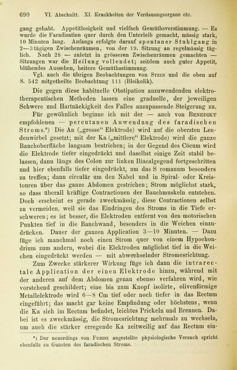 gang gehabt. Appetitlosigkeit und vielfach Gemüthsverstimmung. — Es wurde die Faradisation quer durch den Unterleib gemacht, massig stark, 10 Minuten lang. Anfangs erfolgte darauf spontaner Stuhlgang in 2—3tägigen Zwischenräumen, von der 19. Sitzung an regelmässig täg- lich. Nach 28 — zuletzt in grösseren Zwischenräumen gemachten — Sitzungen war die Heilung vollendet; seitdem auch guter Appetit, blühendes Aussehen, heitere Gemüthsstimmung. Vgl. auch die übrigen Beobachtungen von Stein und die oben auf S. 542 mitgetheilte Beobachtung 111 (Bleikolik). Die gegen diese habituelle Obstipation anzuwendenden elektro- therapeutischen Methoden lassen eine graduelle, der jeweiligen Schwere und Hartnäckigkeit des Falles anzupassende Steigerung zu. Für gewöhnlich beginne ich mit der — auch von Benedikt empfohlenen — percutanen Anwendung des faradischen Stroms.*) Die An („grosse Elektrode) wird auf die obersten Len- denwirbel gesetzt; mit der Ka („mittlere Elektrode) wird die ganze Bauchoberfläche langsam bestrichen; in der Gegend des Cöcum wird die Elektrode tiefer eingedrückt und daselbst einige Zeit stabil be- lassen, dann längs des Colon zur linken Iliacalgegend fortgeschritten und hier ebenfalls tiefer eingedrückt, um das S romanum besonders zu treffen; dann circulär um den Nabel und in Spiral- oder Kreis- touren über das ganze Abdomen gestrichen; Strom möglichst stark, so dass überall kräftige Contractionen der Bauchmuskeln entstehen. Doch erscheint es gerade zweckmässig, diese Contractionen selbst zu vermeiden, weil sie das Eindringen des Stroms in die Tiefe er- schweren ; es ist besser, die Elektroden entfernt von den motorischen Punkten tief in die Bauchwand, besonders in die Weichen einzu- drücken. Dauer der ganzen Application 3—10 Minuten. — Dazu füge ich manchmal noch einen Strom quer von einem Hypochon- drium zum andern, wobei die Elektroden möglichst tief in die Wei- chen eingedrückt werden — mit abwechselnder Stromesrichtung. Zum Zwecke stärkerer Wirkung füge ich dann die intrarec- tale Application der einen Elektrode hinzu, während mit der anderen auf dem Abdomen genau ebenso verfahren wird, wie vorstehend geschildert; eine bis zum Knopf isolirte, olivenförmige Metallelektrode wird 6—8 Cm tief oder noch tiefer in das Kectum eingeführt; das macht gar keine Empfindung oder höchstens, wenn die Ka sich im Rectum befindet, leichtes Prickeln und Brennen. Da- bei ist es zweckmässig, die Stromesrichtung mehrmals zu wechseln, um auch die stärker erregende Ka zeitweilig auf das Rectum ein- *) Der neuerdings von Fubini angestellte physiologische Versuch spricht ebenfalls zu Gunsten des faradischen Stroms.