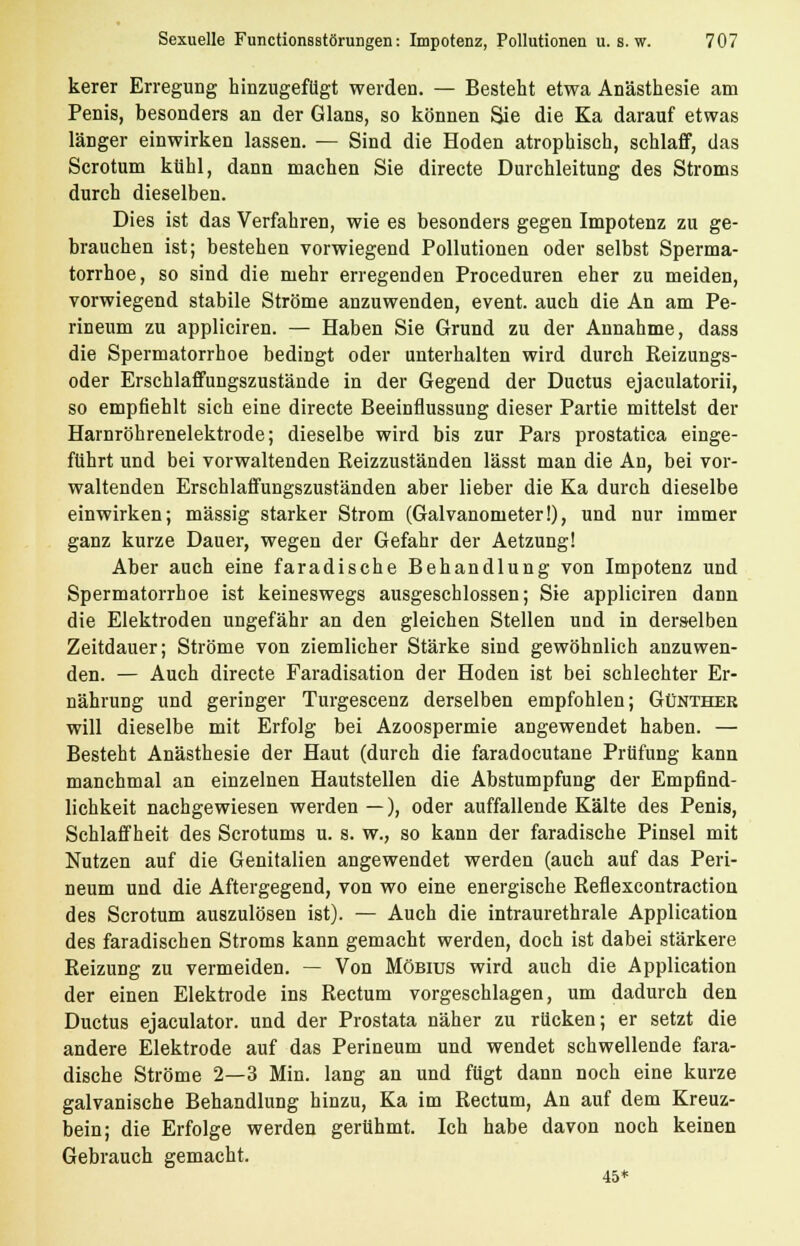 kerer Erregung hinzugefügt werden. — Besteht etwa Anästhesie am Penis, besonders an der Glans, so können Sie die Ka darauf etwas länger einwirken lassen. — Sind die Hoden atrophisch, schlaff, das Scrotum kühl, dann machen Sie directe Durchleitung des Stroms durch dieselben. Dies ist das Verfahren, wie es besonders gegen Impotenz zu ge- brauchen ist; bestehen vorwiegend Pollutionen oder selbst Sperma- torrhoe, so sind die mehr erregenden Proceduren eher zu meiden, vorwiegend stabile Ströme anzuwenden, event. auch die An am Pe- rineum zu appliciren. — Haben Sie Grund zu der Annahme, dass die Spermatorrhoe bedingt oder unterhalten wird durch Reizungs- oder Erschlaffungszustände in der Gegend der Ductus ejaculatorii, so empfiehlt sich eine directe Beeinflussung dieser Partie mittelst der Harnröhrenelektrode; dieselbe wird bis zur Pars prostatica einge- führt und bei vorwaltenden Reizzuständen lässt man die An, bei vor- waltenden Erschlaffungszuständen aber lieber die Ka durch dieselbe einwirken; massig starker Strom (Galvanometer!), und nur immer ganz kurze Dauer, wegen der Gefahr der Aetzung! Aber auch eine faradische Behandlung von Impotenz und Spermatorrhoe ist keineswegs ausgeschlossen; Sie appliciren dann die Elektroden ungefähr an den gleichen Stellen und in derselben Zeitdauer; Ströme von ziemlicher Stärke sind gewöhnlich anzuwen- den. — Auch directe Faradisation der Hoden ist bei schlechter Er- nährung und geringer Turgescenz derselben empfohlen; Günther will dieselbe mit Erfolg bei Azoospermie angewendet haben. — Besteht Anästhesie der Haut (durch die faradocutane Prüfung kann manchmal an einzelnen Hautstellen die Abstumpfung der Empfind- lichkeit nachgewiesen werden—), oder auffallende Kälte des Penis, Schlaffheit des Scrotums u. s. w., so kann der faradische Pinsel mit Nutzen auf die Genitalien angewendet werden (auch auf das Peri- neum und die Aftergegend, von wo eine energische Reflexcontraction des Scrotum auszulösen ist). — Auch die intraurethrale Application des faradischen Stroms kann gemacht werden, doch ist dabei stärkere Reizung zu vermeiden. — Von Möbius wird auch die Application der einen Elektrode ins Rectum vorgeschlagen, um dadurch den Ductus ejaculator. und der Prostata näher zu rücken; er setzt die andere Elektrode auf das Perineum und wendet schwellende fara- dische Ströme 2—3 Min. lang an und fügt dann noch eine kurze galvanische Behandlung hinzu, Ka im Rectum, An auf dem Kreuz- bein; die Erfolge werden gerühmt. Ich habe davon noch keinen Gebrauch gemacht. 45*