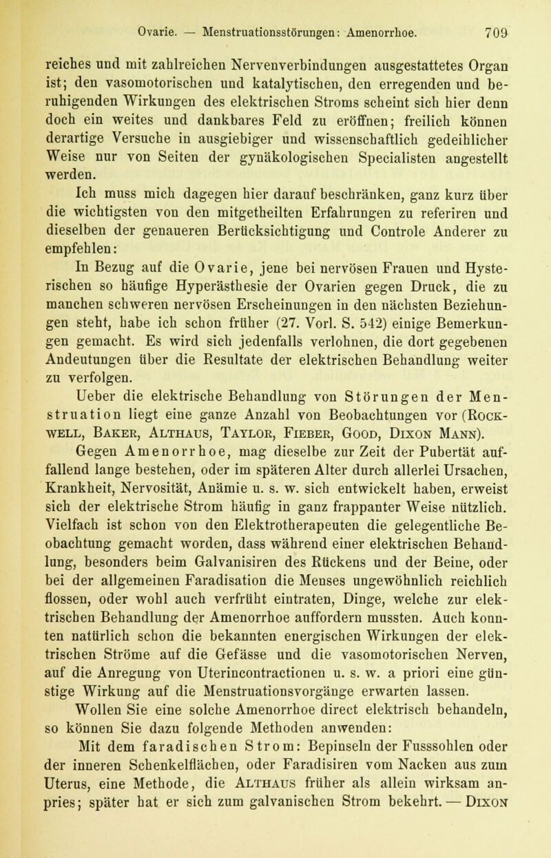 reiches und mit zahlreichen Nervenverbindungen ausgestattetes Organ ist; den vasomotorischen und katalytischen, den erregenden und be- ruhigenden Wirkungen des elektrischen Stroms scheint sich hier denn doch ein weites und dankbares Feld zu eröffnen; freilich können derartige Versuche in ausgiebiger und wissenschaftlich gedeihlicher Weise nur von Seiten der gynäkologischen Specialisten angestellt werden. Ich muss mich dagegen hier darauf beschränken, ganz kurz über die wichtigsten von den mitgeteilten Erfahrungen zu referiren und dieselben der genaueren Berücksichtigung und Controle Anderer zu empfehlen: In Bezug auf die Ovarie, jene bei nervösen Frauen und Hyste- rischen so häufige Hyperästhesie der Ovarien gegen Druck, die zu manchen schweren nervösen Erscheinungen in den nächsten Beziehun- gen steht, habe ich schon frlther (27. Vorl. S. 542) einige Bemerkun- gen gemacht. Es wird sich jedenfalls verlohnen, die dort gegebenen Andeutungen über die Resultate der elektrischen Behandlung weiter zu verfolgen. Ueber die elektrische Behandlung von Störungen der Men- struation liegt eine ganze Anzahl von Beobachtungen vor (Rock- well, Baker, Althaus, Taylor, Fieber, Good, Dixon Mann). Gegen Amenorrhoe, mag dieselbe zur Zeit der Pubertät auf- fallend lange bestehen, oder im späteren Alter durch allerlei Ursachen, Krankheit, Nervosität, Anämie u. s. w. sich entwickelt haben, erweist sich der elektrische Strom häufig in ganz frappanter Weise nützlich. Vielfach ist schon von den Elektrotherapeuten die gelegentliche Be- obachtung gemacht worden, dass während einer elektrischen Behand- lung, besonders beim Galvanisiren des Rückens und der Beine, oder bei der allgemeinen Faradisation die Menses ungewöhnlich reichlich flössen, oder wohl auch verfrüht eintraten, Dinge, welche zur elek- trischen Behandlung der Amenorrhoe auffordern mussten. Auch konn- ten natürlich schon die bekannten energischen Wirkungen der elek- trischen Ströme auf die Gefässe und die vasomotorischen Nerven, auf die Anregung von Uterincontractionen u. s. w. a priori eine gün- stige Wirkung auf die Menstruationsvorgänge erwarten lassen. Wollen Sie eine solche Amenorrhoe direct elektrisch behandeln, so können Sie dazu folgende Methoden anwenden: Mit dem faradischen Strom: Bepinseln der Fusssohlen oder der inneren Schenkelflächen, oder Faradisiren vom Nacken aus zum Uterus, eine Methode, die Althaus früher als allein wirksam an- pries; später hat er sich zum galvanischen Strom bekehrt. — Dixon