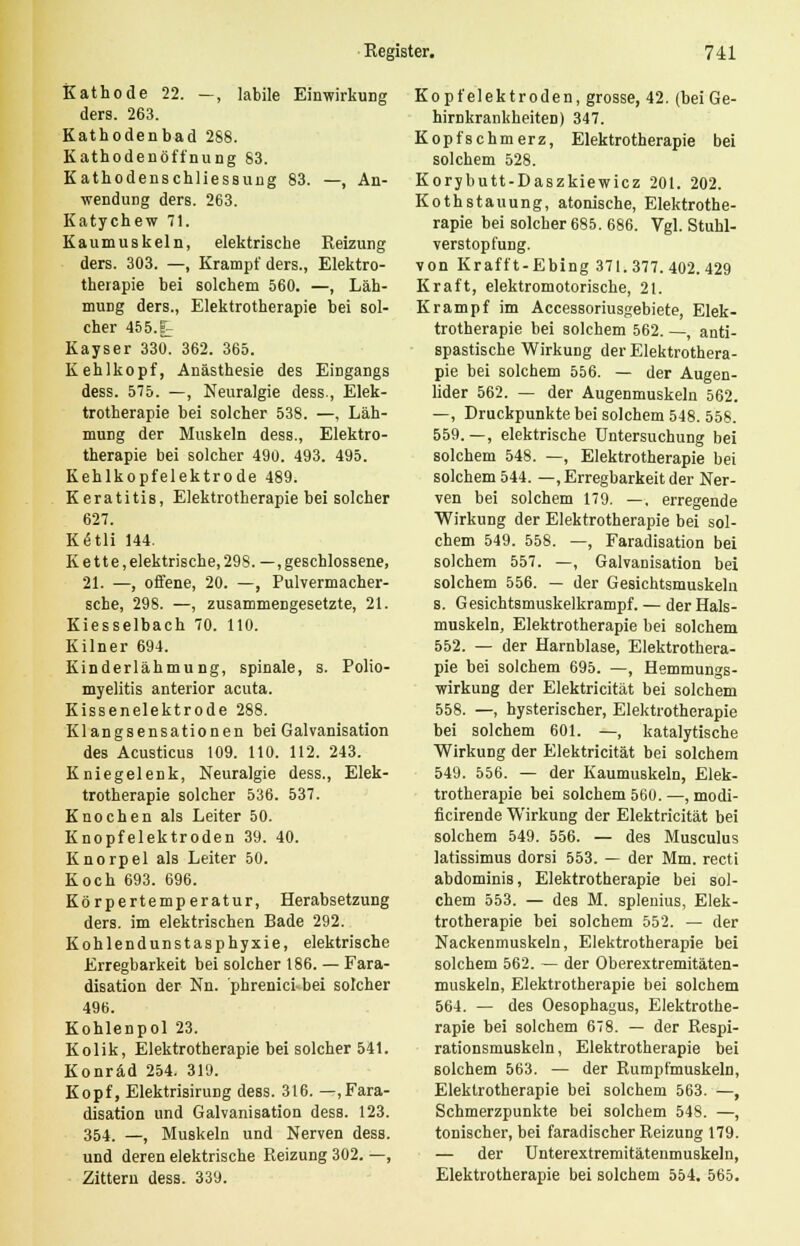 Kathode 22. —, labile Einwirkung ders. 263. Kathodenbad 288. Kathodenöffnung 83. Kathodenschliessung 83. —, An- wendung ders. 263. Katychew 71. Kaumuskeln, elektrische Reizung ders. 303. —, Krampf ders., Elektro- therapie bei solchem 560. —, Läh- mung ders., Elektrotherapie bei sol- cher 455.t Kayser 330. 362. 365. Kehlkopf, Anästhesie des Eingangs dess. 575. —, Neuralgie dess., Elek- trotherapie bei solcher 538. —, Läh- mung der Muskeln dess., Elektro- therapie bei solcher 490. 493. 495. Kehlkopfelektrode 489. Keratitis, Elektrotherapie bei solcher 627. Kdtli 144. Kette, elektrische, 298. —geschlossene, 21. —, offene, 20. —, Pulvermacher- sche, 298. —, zusammengesetzte, 21. Kiesselbach 70. 110. Kilner 694. Kinderlähmung, spinale, s. Polio- myelitis anterior acuta. Kissenelektrode 288. Klangsensationen bei Galvanisation des Acusticus 109. 110. 112. 243. Kniegelenk, Neuralgie dess., Elek- trotherapie solcher 536. 537. Knochen als Leiter 50. Knopfelektroden 39. 40. Knorpel als Leiter 50. Koch 693. 696. Körpertemperatur, Herabsetzung ders. im elektrischen Bade 292. Kohlendunstasphyxie, elektrische Erregbarkeit bei solcher 186. — Fara- disation der Nn. phrenici-bei solcher 496. Kohlenpol 23. Kolik, Elektrotherapie bei solcher 541. Konräd 254. 319. Kopf, Elektrisirung dess. 316. —,Fara- disation und Galvanisation dess. 123. 354. —, Muskeln und Nerven dess. und deren elektrische Reizung 302. —, Zittern dess. 339. Kopfelektroden, grosse, 42. (bei Ge- hirnkrankheiten) 347. Kopfschmerz, Elektrotherapie bei solchem 528. Korybutt-Daszkiewicz 201. 202. Kothstauung, atonische, Elektrothe- rapie bei solcher 685. 686. Vgl. Stuhl- verstopfung. von Krafft-Ebing 371.377.402.429 Kraft, elektromotorische, 21. Krampf im Accessoriusgebiete, Elek- trotherapie bei solchem 562. —, anti- spastische Wirkung der Elektrothera- pie bei solchem 556. — der Augen- lider 562. — der Augenmuskeln 562. —, Druckpunkte bei solchem 548. 558. 559. —, elektrische Untersuchung bei solchem 548. —, Elektrotherapie bei solchem 544. —, Erregbarkeit der Ner- ven bei solchem 179. —, erregende Wirkung der Elektrotherapie bei sol- chem 549. 558. —, Faradisation bei solchem 557. —, Galvanisation bei solchem 556. — der Gesichtsmuskeln s. Gesichtsmuskelkrampf. — der Hals- muskeln, Elektrotherapie bei solchem 552. — der Harnblase, Elektrothera- pie bei solchem 695. —, Hemmungs- wirkung der Elektricität bei solchem 558. —, hysterischer, Elektrotherapie bei solchem 601. —, katalytische Wirkung der Elektricität bei solchem 549. 556. — der Kaumuskeln, Elek- trotherapie bei solchem 560. —, modi- ficirende Wirkung der Elektricität bei solchem 549. 556. — des Musculus latissimus dorsi 553. — der Mm. recti abdominis, Elektrotherapie bei sol- chem 553. — des M. splenius, Elek- trotherapie bei solchem 552. — der Nackenmuskeln, Elektrotherapie bei solchem 562. — der Oberextremitäten- muskeln, Elektrotherapie bei solchem 564. — des Oesophagus, Elektrothe- rapie bei solchem 678. — der Respi- rationsmuskeln , Elektrotherapie bei solchem 563. — der Rumpfmuskeln, Elektrotherapie bei solchem 563. —, Schmerzpunkte bei solchem 548. —, tonischer, bei faradischer Reizung 179. — der Unterextremitäteumuskeln, Elektrotherapie bei solchem 554. 565.