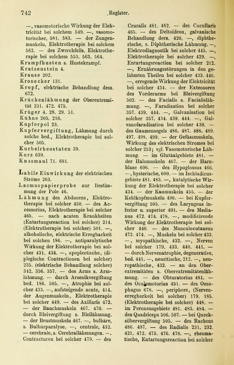 —, vasomotorische Wirkung der Elek- tricität bei solchem 549. —, vasomo- torischer, 581. 583. — der Zungen- muskeln, Elektrotherapie bei solchem 562. — des Zwerchfells, Elektrothe- rapie bei solchem 553. 563. 564. Krampfhusten s. Hustekrampf. Kratzenstein 4. Krause 202. Kronecker 131. Kropf, elektrische Behandlung dess. 672. Krückenlähmung der Oberextremi- tät 231. 472. 475. Krüger 4. 28. 29. 31. Kühne 205. 216. Kupferpol 23. Kupfervergiftung, Lähmung durch solche bed., Elektrotherapie bei sol- cher 505. Kurbelrheostaten 39. Kurz 639. Kussmaul 71. 681. iiabile Einwirkung der elektrischen Ströme 263. Lacmuspapierprobe zur Bestim- mung der Pole 46. Lähmung des Abducens, Elektro- therapie bei solcher 450. — des Ac- cessorius, Elektrotherapie bei solcher 465. — nach acuten Krankheiten (Entartungsreaction bei solcher) 214. (Elektrotherapie bei solcher) 501. —, alkoholische, elektrische Erregbarkeit bei solchen 186. —, antiparalytische Wirkung der Elektrotherapie bei sol- cher 431. 434. —, apoplectische, (di- plegische Contractionen bei solcher) 235. (elektrische Behandlung solcher) 342. 356. 357. — des Arms s. Arm- lähmung. — durch Arsenikvergiftung bed. 186. 505. —, Atrophie bei sol- cher 433. —, aufsteigende acute, 414. der Augenmuskeln, Elektrotherapie bei solcher 449. — des Axillaris 472. — der Bauchmuskeln 467. 470. — durch Bleivergiftung s. Bleilähmung. — der Brustmuskeln 467. —, bulbäre, s. Bulbärparalyse. —, centrale, 432. — cerebrale, s. Cerebrallähmungen. —. Contracturen bei solcher 479. — des Cruralis 481. 482. — des Cucullaris 465. — des Deltoideus, galvanische Behandlung ders. 420. —, diphthe rische, s. Diphtherische Lähmung. — Elektrodiagnostik bei solcher 445. — Elektrotherapie bei solcher 429. —. Entartungsreaction bei solcher 212 —, Ernährungsstörungen in den ge> lähmten Theilen bei solcher 433. 440 —, erregende Wirkung der Elektricität bei solcher 434. — der Extensoren des Vorderarms bei Bleivergiftung 502. — des Facialis s. Facialisläh- mung. —, Faradisation bei solcher 357. 439. 444. —, Galvanisation bei solcher 357. 434. 439. 444. -, Gal- vanofaradisation bei solcher 439. — des Gaumensegels 486. 487. 488. 489. 497. 498. 499. — der Gefässmuskeln, Wirkung des elektrischen Stromes bei solcher 253; vgl. Vasomotorische Läh- mung. — im Glutäalgebiete 481. — der Halsmuskeln 467. — der Harn- blase 696. — des Hypoglossus 466. —, hysterische, 600. — im Ischiadicus- gebiete 481. 483. —, katalytische Wir- kung der Elektrotherapie bei solcher 434. — der Kaumuskeln 455. — der Kehlkopfmuskeln 490. — bei Kupfer- vergiftung 505. — des Laryngeus in- ferior u. superior 491. — des Media- nus 472. 474. 478. —, modificirende Wirkung der Elektrotherapie bei sol- cher 440. — des Musculocutaneus 472. 474. —, Muskeln bei solcher 433. —, myopathische, 432. —, Nerven bei solcher 179. 433. 440. 441. — — durch Nervenatrophie, degenerative, bed. 441. —, neuritische, 212. —, neu- ropathische, 432. — an den Ober- extremitäten s. Oberextremitätenläh- mung. — des Obturatorius 481. — des Ocu^)motorius 451. — des Oeso- phagus 678. —, periphere, (Nerven- erregbarkeit bei solcher) 179. 185. (Elektrotherapie bei solcher) 448. — im Peroneusgebiete 4SI. 483. 484. — des Quadriceps 5U6. 507. — bei Queck- silbervergiftung 505. — des Rachens 486. 497. — des Radialis 231. 232. 421. 472. 475. 476. 478. —, rheuma- tische, Entartungsreaction bei solcher