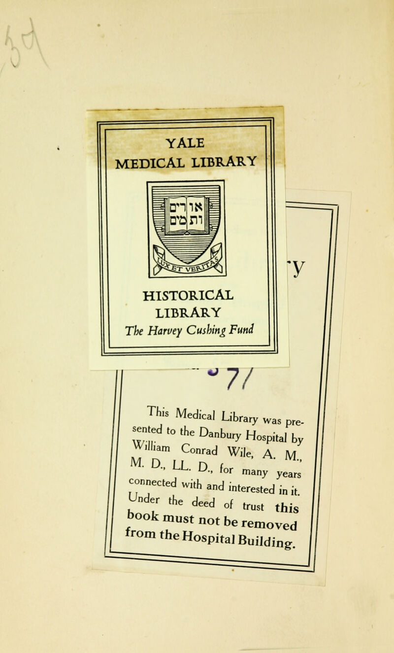 YALE MEDICAL LIBRARY HISTORICAL LIBRARY The Harvey Cushing Fund y 7/ This Medical L brary was pre- sented to the Danbury Hospital by Wiam Conrad Wile, A. M., for many years M. D., LL. D. connected with and interested Under the deed of in it. trust this — • use tnis book must not be removed from the Hospital Building.