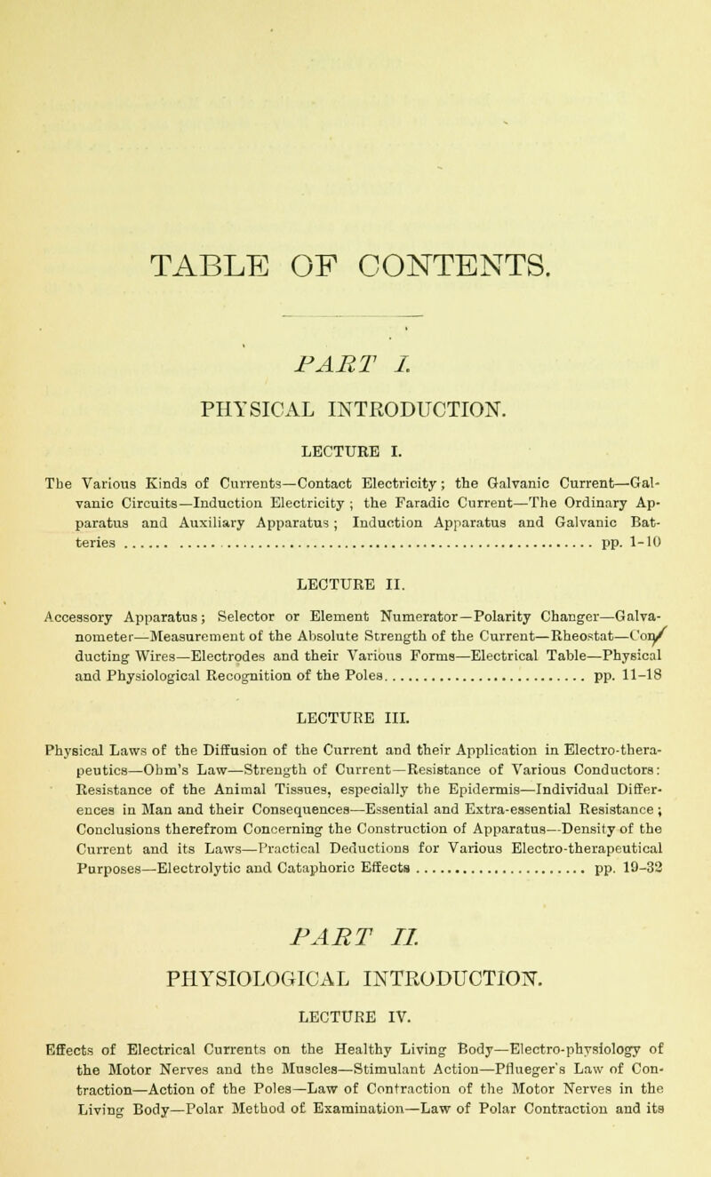 TABLE OF CONTENTS. PART I. PHYSICAL INTRODUCTION. LECTURE I. The Various Kinds of Currents—Contact Electricity; the Galvanic Current—Gal- vanic Circuits—Induction Electricity ; the Faradic Current—The Ordinary Ap- paratus and Auxiliary Apparatus ; Induction Apparatus and Galvanic Bat- teries pp. 1-10 LECTURE II. Accessory Apparatus; Selector or Element Numerator—Polarity Changer—Galva- nometer—Measurement of the Absolute Strength of the Current—Rheostat—Con/ ducting Wires—Electrodes and their Various Forms—Electrical Table—Physical and Physiological Recognition of the Poles pp. 11-18 LECTURE III. Physical Laws of the Diffusion of the Current and their Application in Electro-thera- peutics—Ohm's Law—Strength of Current—Resistance of Various Conductors: Resistance of the Animal Tissues, especially the Epidermis—Individual Differ- ences in Man and their Consequences—Essential and Extra-essential Resistance ; Conclusions therefrom Concerning the Construction of Apparatus—Density of the Current and its Laws—Practical Deductions for Various Electro-therapeutical Purposes—Electrolytic and Cataphoric Effects pp. 19-32 PART II. PHYSIOLOGICAL INTRODUCTION. LECTURE IV. Effects of Electrical Currents on the Healthy Living Body—Electro-physiology of the Motor Nerves and the Muscles—Stimulant Action—PHueger's Law of Con- traction—Action of the Poles—Law of Contraction of the Motor Nerves in the Living Body—Polar Method of Examination—Law of Polar Contraction and its