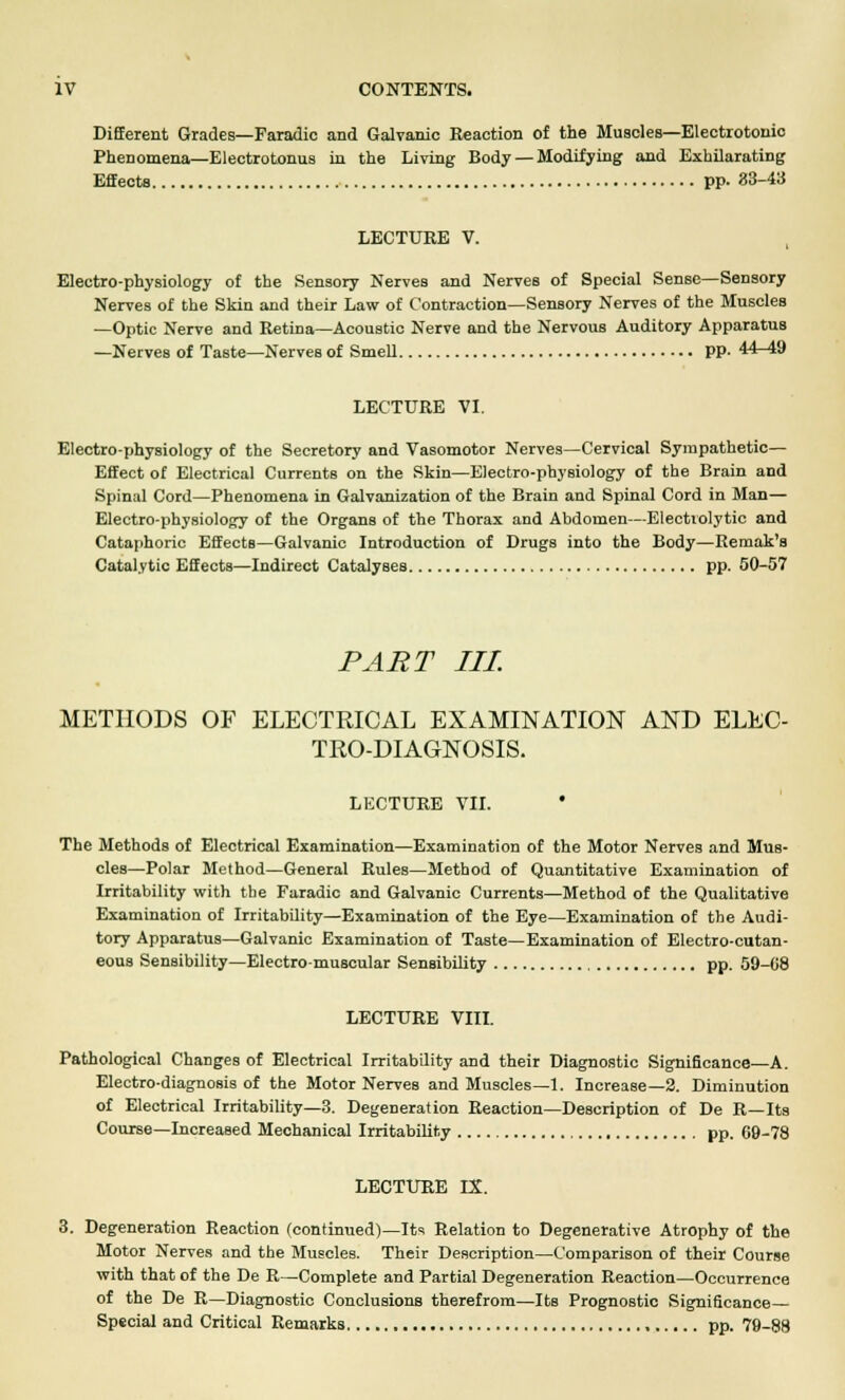 Different Grades—Faradic and Galvanic Reaction of the Muscles—Electrotonio Phenomena—Electrotonus in the Living Body — Modifying and Exhilarating Effects pp. 83-43 LECTURE V. Electro-physiology of the Sensory Nerves and Nerves of Special Sense—Sensory Nerves of the Skin and their Law of Contraction—Sensory Nerves of the Muscles —Optic Nerve and Retina—Acoustic Nerve and the Nervous Auditory Apparatus —Nerves of Taste—Nerves of Smell PP- 44-49 LECTURE VI. Electro-physiology of the Secretory and Vasomotor Nerves—Cervical Sympathetic— Effect of Electrical Currents on the Skin—Electro-physiology of the Brain and Spinal Cord—Phenomena in Galvanization of the Brain and Spinal Cord in Man— Electro-physiology of the Organs of the Thorax and Abdomen—Electrolytic and Cataphoric Effects—Galvanic Introduction of Drugs into the Body—Remak's Catalytic Effects—Indirect Catalyses pp. 50-57 PART III METHODS OF ELECTRICAL EXAMINATION AND ELEC- TEO-DIAGNOSIS. LECTURE VII. The Methods of Electrical Examination—Examination of the Motor Nerves and Mub- cles—Polar Method—General Rules—Method of Quantitative Examination of Irritability with the Faradic and Galvanic Currents—Method of the Qualitative Examination of Irritability—Examination of the Eye—Examination of the Audi- tory Apparatus—Galvanic Examination of Taste—Examination of Electro-cutan- eous Sensibility—Electro-muscular Sensibility pp. 59-08 LECTURE VIII. Pathological Changes of Electrical Irritability and their Diagnostic Significance—A. Electro-diagnosis of the Motor Nerves and Muscles—1. Increase—2. Diminution of Electrical Irritability—3. Degeneration Reaction—Description of De R—Its Course—Increased Mechanical Irritability pp. 69-78 LECTURE IX. 3. Degeneration Reaction (continued)—Its Relation to Degenerative Atrophy of the Motor Nerves and the Muscles. Their Description—Comparison of their Course with that of the De R—Complete and Partial Degeneration Reaction—Occurrence of the De R—Diagnostic Conclusions therefrom—Its Prognostic Significance Special and Critical Remarks , pp. 79-88