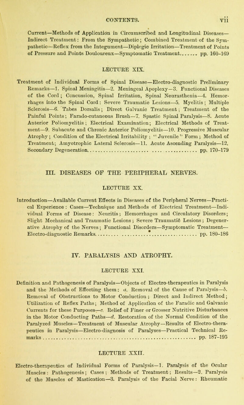 Current—Methods of Application in Circumscribed and Longitudinal Diseases— Indirect Treatment: From the Sympathetic; Combined Treatment of the Sym- pathetic—Reflex from the Integument—Diplegio Irritation—Treatment of Points of Pressure and Points Douloureux—Symptomatic Treatment pp. 160-109 LECTURE XIX. Treatment of Individual Forms of Spinal Disease—Electro-diagnostic Preliminary Remarks—1. Spinal Meningitis—2. Meningeal Apoplexy—3. Functional Diseases of the Cord ; Concussion, Spinal Irritation, Spinal Neurasthenia—4. Hemor- rhages into the Spinal Cord: Severe Traumatic Lesions—5. Myelitis ; Multiple Sclerosis—6. Tabes Dorsalis; Direct Galvanic Treatment; Treatment of the Painful Points; Farado-cutaneous Brush—7. Spastic Spinal Paralysis—8. Acute Anterior Poliomyelitis ; Electrical Examination; Electrical Methods of Treat- ment—9. Subacute and Chronic Anterior Poliomyelitis—10. Progressive Muscular Atrophy ; Condition of the Electrical Irritability ;  Juvenile  Form ; Method of Treatment; Amyotrophic Lateral Sclerosis—11. Acute Ascending Paralysis—12. Secondary Degeneration. pp. 170-179 HI. DISEASES OF THE PERIPHERAL NERVES. LECTURE XX. Introduction—Available Current Effects in Diseases of the Peripheral Nerves—Practi- cal Experience : Cases—Technique and Methods of Electrical Treatment—Indi- vidual Forms of Disease: Neuritis; Hemorrhages and Circulatory Disorders; Slight Mechanical and Traumatic Lesions; Severe Traumatid Lesions; Degener- ative Atrophy of the Nerves ; Functional Disorders—Symptomatic Treatment— Electro-diagnostic Remarks pp. 180-186 IV. PARALYSIS AND ATROPHY. LECTURE XXI. Definition and Pathogenesis of Paralysis—Objects of Electro-therapeutics in Paralysis and the Methods of Effecting them: a. Removal of the Cause of Paralysis—b. Removal of Obstructions to Motor Conduction ; Direct and Indirect Method; Utilization of Reflex Paths; Method of Application of the Faradic and Galvanic Currents for these Purposes—c. Relief of Finer or Grosser Nutritive Disturbances in the Motor Conducting Paths—d. Restoration of the Normal Condition of the Paralyzed Muscles—Treatment of Muscular Atrophy—Results of Electro-thera- peutics in Paralysis—Electro-diagnosis of Paralyses—Practical Technical Re- marks pp. 187-195 LECTURE XXII. Electro-therapeutics of Individual Forms of Paralysis—1. Paralysis of the Ocular Muscles : Pathogenesis ; Cases ; Methods of Treatment; Results—2. Paralysis of the Muscles of Mastication—3. Paralysis of the Facial Nerve: Rheumatic