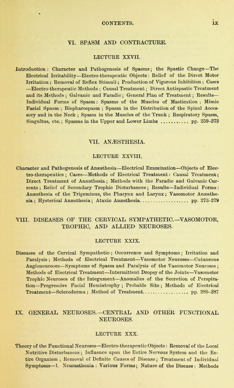 VI. SPASM AND CONTRACTURE. LECTURE XXVII. Introduction : Character and Pathogenesis of Spasms; the Spastic Change—The Electrical Irritability—Electro-therapeutic Objects: Relief of the Direct Motor Irritation ; Removal of Reflex Stimuli; Production of Vigorous Inhibition ; Cases —Electro-therapeutic Methods ; Causal Treatment; Direco Antispastic Treatment and its Methods ; Galvanic and Faradic ; General Plan of Treatment; Results— Individual Forms of Spasm: Spasms of the Muscles of Mastication ; Mimic Facial Spasm ; Blepharospasm ; Spasm in the Distribution of the Spinal Acces- sory and in the Neck ; Spasm in the Muscles of the Trunk; Respiratory Spasm, Singultus, etc.; Spasms in the Upper and Lower Limba pp. 259-272 VTI. ANESTHESIA. LECTURE XXVIII. Character and Pathogenesis of Anaesthesia—Electrical Examination—Objects of Elec- tro-therapeutics ; Cases—Methods of Electrical Treatment: Causal Treatment; Direct Treatment of Anaesthesia; Methods with the Faradic and Galvanic Cur- rents ; Relief of Secondary Trophic Disturbances; Results—Individual Forms: Anaesthesia of the Trigeminus, the Pharynx and Larynx; Vasomotor Anaesthe- sia ; Hysterical Anaesthesia; Ataxic Anaesthesia pp. 273-279 VTIL DISEASES OF THE CERVICAL SYMPATHETIC—VASOMOTOR, TROPHIC, AND ALLIED NEUROSES. LECTURE XXIX Diseases of the Cervical Sympathetic ; Occurrence and Symptoms; Irritation and Paralysis ; Methods of Electrical Treatment—Vasomotor Neuroses—Cutaneous Angioneuroses—Symptoms of Spasm and Paralysis of the Vasomotor Neuroses ; Methods of Electrical Treatment—Intermittent Dropsy of the Joints—Vasomotor Trophic Neuroses of the Integument—Anomalies of the Secretion of Perspira- tion—Progressive Facial Hemiatrophy ; Probable Site; Methods of Electrical Treatment—Scleroderma ; Method of Treatment pp. 280-287 IX. GENERAL NEUROSES.—CENTRAL AND OTHER FUNCTIONAL NEUROSES. LECTURE XXX. Theory of the Functional Neuroses—Electro-therapeutic Objects: Removal of the Local Nutritive Disturbances; Influence upon the Entire Nervous System and the En- tire Organism ; Removal of Definite Causes of Disease ; Treatment of Individual Symptoms—1. Neurasthenia: Various Forms; Nature of the Disease; Methods