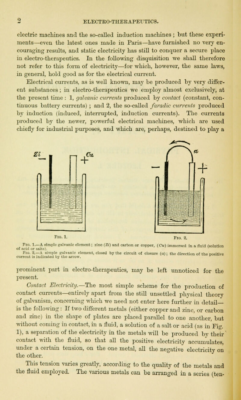 electric machines and the so-called induction machines ; but these experi- ments—even the latest ones made in Paris—have furnished no very en- couraging results, and static electricity has still to conquer a secure place in electro-therapeutics. In the following disquisition we shall therefore not refer to this form of electricity—for which, however, the same laws, in general, hold good as for the electrical current. Electrical currents, as is well known, may be produced by very differ- ent substances ; in electro-therapeutics we employ almost exclusively, at the present time : 1, galvanic currents produced by contact (constant, con- tinuous battery currents) ; and 2, the so-called faradic currents produced by induction (induced, interrupted, induction currents). The currents produced by the newer, powerful electrical machines, which are used chiefly for industrial purposes, and which are, perhaps, destined to play a Si mm fit. Fig. 1. Fig. 2. Fio. 1.—A simple Ralvanic clement; zinc (Zf) and carbon or copper, (Cu) immersed in a fluid (solution of acid or salts). Fig. 2.—A simple palvanic element, closed by the circuit of closure (a); the direction of the positive current is indicated by the arrow. prominent part in electro-therapeutics, may be left unnoticed for the present. Contact Electricity.—The most simple scheme for the production of contact currents—entirely apart from the still unsettled physical theory of galvanism, concerning which we need not enter here further in detail- is the following : If two different metals (either copper and zinc, or carbon and zinc) in the shape of plates are placed parallel to one another, but without coming in contact, in a fluid, a solution of a salt or acid (as in Fig. 1), a separation of the electricity in the metals will be produced by their' contact with the fluid, so that all the positive electricity accumulates, under a certain tension, on the one metal, all the negative electricity on the other. This tension varies greatly, according to the quality of the metals and the fluid employed. The various metals can be arranged in a series (ten-