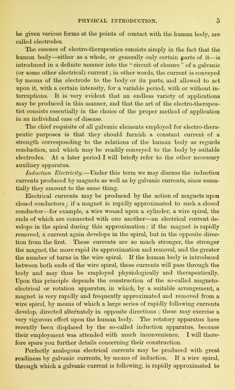 be given various forms at the points of contact with the human body, are called electrodes. The essence of electro-therapeutics consists simply in the fact that the human body—either as a whole, or generally only certain parts of it—is introduced in a definite manner into the  circuit of closure  of a galvanic (or some other electrical) current; in other words, the current is conveyed by means of the electrode to the body or its parts, and allowed to act upon it, with a certain intensity, for a variable period, with or without in- terruptions. It is very evident that an endless variety of applications may be produced in this manner, and that the art of the electro-therapeu- tist consists essentially in the choice of the proper method of apjDlication in an individual case of disease. The chief requisite of all galvanic elements employed for electro-thera- peutic purposes is that they should furnish a constant current of a strength corresponding to the relations of the human body as regards conduction, and which may be readily conveyed to the body by suitable electrodes. At a later period I will briefly refer to the other necessary auxiliary apparatus. Induction Electricity.—Under this term we may discuss the induction currents produced by magnets as well as by galvanic currents, since essen- tially they amount to the same thing. Electrical currents may be produced by the action of magnets upon closed conductors ; if a magnet is rapidly approximated to such a closed conductor—for exanrple, a wire wound upon a cylinder, a wire spiral, the ends of which are connected with one another—an electrical current de- velops in the spiral during this approximation : if the magnet is rapidly removed, a current again develops in the spiral, but in the opposite direc- tion from the first. These currents are so much stronger, the stronger the magnet, the more rapid its approximation and removal, and the greater the number of turns in the wire spiral. If the human body is introduced between both ends of the wire spiral, these currents will pass through the body and may thus be employed physiologically and therapeutically. Upon this principle dej>ends the construction of the so-called magneto- electrical or rotation apparatus, in which, by a suitable arrangement, a magnet is very rapidly and frequently approximated and removed from a wire spiral, by means of which a large series of rapidly following currents develop, directed alternately in opposite directions ; these may exercise a very vigorous effect upon the human body. The rotatory apparatus have recently been displaced by the so-called induction apparatus, because their employment was attended with much inconvenience. I will there- fore spare you further details concerning their construction. Perfectly analogous electrical currents may be produced with great readiness by galvanic currents, by means of induction. If a wire spiral, through which a galvanic current is following, is rapidly approximated to