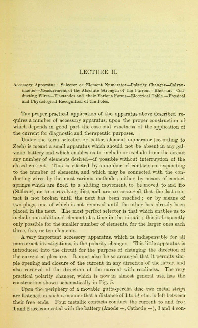 Accessory Apparatus : Selector or Element Numerator—Polarity Changer—Galvan- ometer—Measurement of the Absolute Strength of the Current—Rheostat—Con- ducting Wires—Electrodes and their Various Forms—Electrical Table.—Physical and Physiological Recognition of the Poles. The proper practical application of the apparatus above described re- quires a number of accessory apparatus, upon the proper construction of which depends in good part the ease and exactness of the application of the current for diagnostic and therapeutic purposes. Under the term selector, or better, element numerator (according to Zech) is meant a small apparatus which should not be absent in any gal- vanic battery and which enables us to include or exclude from the circuit any number of elements desired—if possible without interruption of the closed current. This is effected by a number of contacts corresponding to the number of elements, and which may be connected with the con- ducting wires by the most various methods ; either by means of contact springs which are fixed to a sliding movement, to be moved to and fro (Stohrer), or to a revolving disc, and are so arranged that the last con- tact is not broken until the next has been reached ; or by means of two plugs, one of which is not removed until the other has already been placed in the next. The most perfect selector is that which enables us to include one additional element at a time in the circuit ; this is frequently only possible for the smaller number of elements, for the larger ones each three, five, or ten elements. A very important accessory apparatus, which is indispensable for all more exact investigations, is the polarity changer. This little apparatus is introduced into the circuit for the purpose of changing the direction of the current at pleasure. It must also be so arranged that it permits sim- ple opening and closure of the current in any direction of the latter, and also reversal of the direction of the current with readiness. The very practical polarity changer, which is now in almost general use, has the construction shown schematically in Fig. 5. Upon the periphery of a movable gutta-percha disc two metal strips are fastened in such a manner that a distance of 1 to 1A ctm. is left between their free ends. Four metallic contacts conduct the current to and fro ; 1 and 2 are connected with the battery (Anode +, Cathode —), 3 and i con-