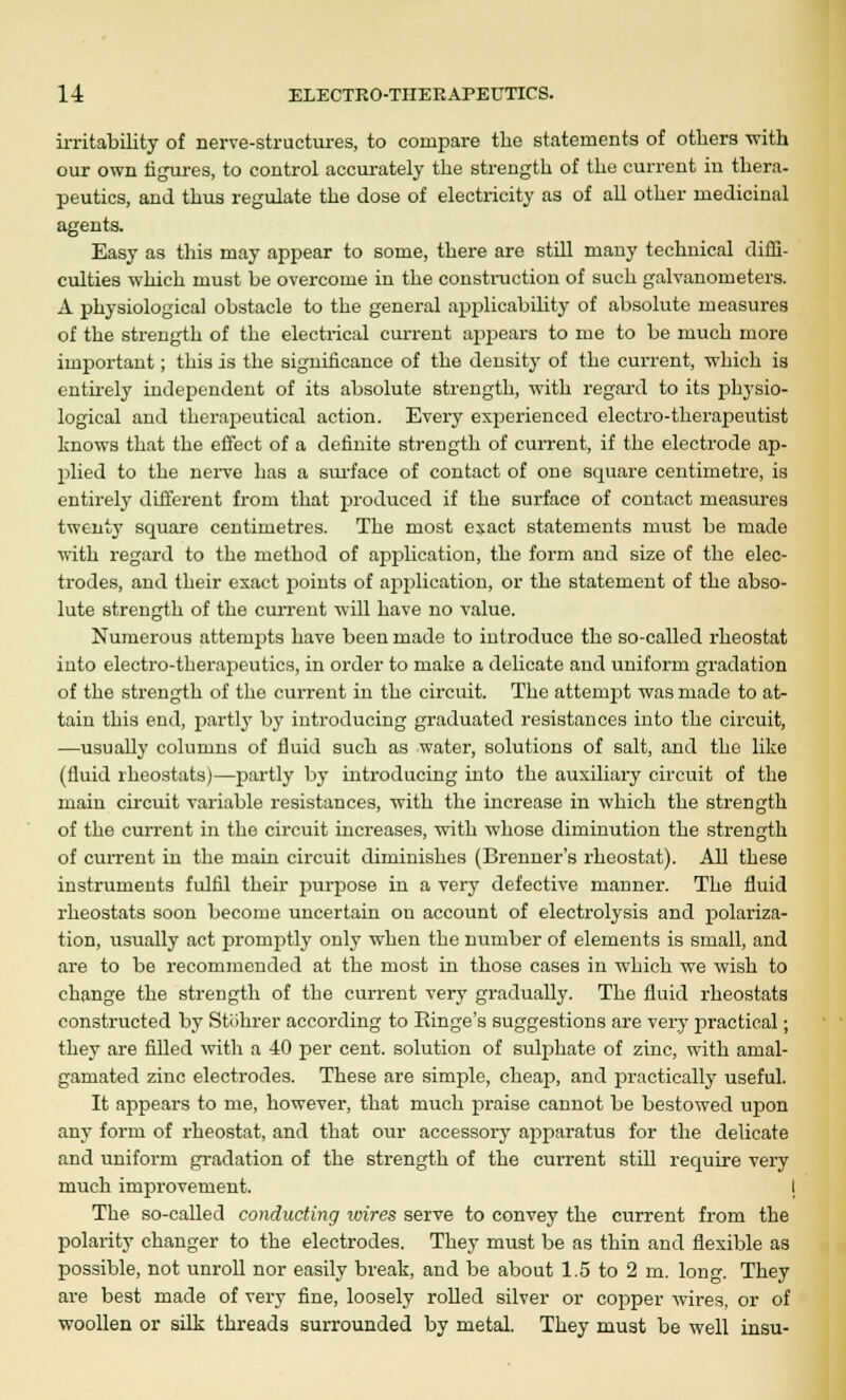 irritability of nerve-structures, to compare the statements of others -with our own figures, to control accurately the strength of the current in thera- peutics, and thus regulate the dose of electricity as of all other medicinal agents. Easy as this may appear to some, there are still many technical diffi- culties which must be overcome in the construction of such galvanometers. A physiological obstacle to the general applicability of absolute measures of the strength of the electrical current appears to me to be much more important; this is the significance of the density of the current, which is entirely independent of its absolute strength, with regard to its physio- logical and therapeutical action. Every experienced electro-therapeutist knows that the effect of a definite strength of current, if the electrode ap- plied to the nerve has a surface of contact of one square centimetre, is entirely different from that produced if the surface of contact measures twenty square centimetres. The most exact statements must be made with regard to the method of application, the form and size of the elec- trodes, and their exact points of application, or the statement of the abso- lute strength of the current will have no value. Numerous attempts have been made to introduce the so-called rheostat into electro-therapeutics, in order to make a delicate and uniform gradation of the strength of the current in the circuit. The attempt was made to at- tain this end, partly by introducing graduated resistances into the circuit, —usually columns of fluid such as water, solutions of salt, and the like (fluid rheostats)—partly by introducing into the auxiliary circuit of the main circuit variable resistances, with the increase in which the strength of the current in the circuit increases, writh whose diminution the strength of current in the main circuit diminishes (Brenner's rheostat). All these instruments fulfil their purpose in a very defective manner. The fluid rheostats soon become uncertain on account of electrolysis and polariza- tion, usually act promptly only when the number of elements is small, and are to be recommended at the most in those cases in which we wish to change the strength of the current very gradually. The fluid rheostats constructed by Stohrer according to Einge's suggestions are very practical; they are filled with a 40 per cent, solution of sulphate of zinc, with amal- gamated zinc electrodes. These are simple, cheap, and practically useful. It appears to me, however, that much praise cannot be bestowed upon any form of rheostat, and that our accessory apparatus for the delicate and uniform gradation of the strength of the current still require very much improvement. I The so-called conducting ivires serve to convey the current from the polarity changer to the electrodes. They must be as thin and flexible as possible, not unroll nor easily break, and be about 1.5 to 2 m. long. They are best made of very fine, loosely rolled silver or copper wires, or of woollen or silk threads surrounded by metal. They must be well insu-