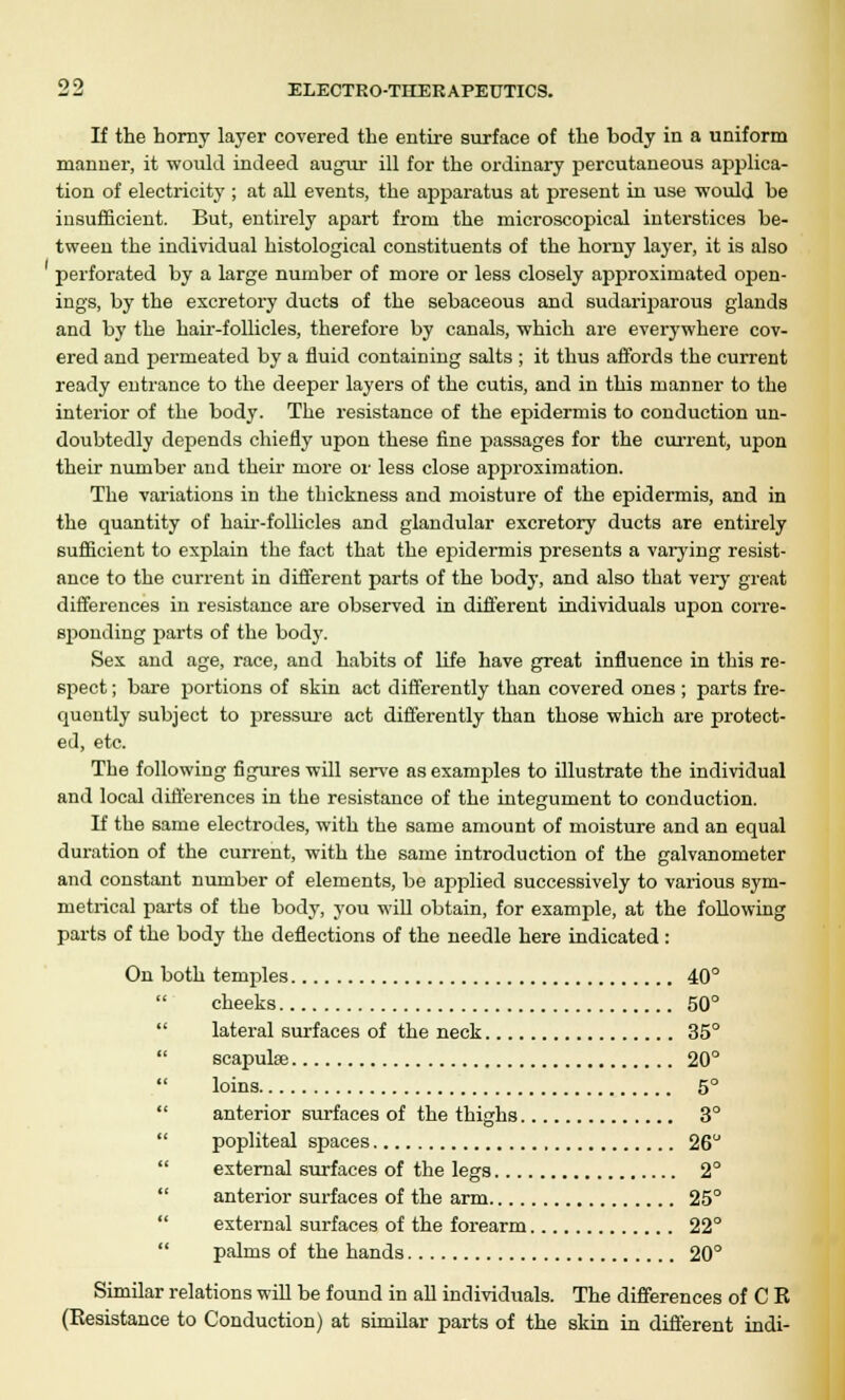 If the horny layer covered the entire surface of the body in a uniform manner, it would indeed augur ill for the ordinary percutaneous applica- tion of electricity ; at all events, the apparatus at present in use would be insufficient. But, entirely apart from the microscopical interstices be- tween the individual histological constituents of the horny layer, it is also perforated by a large number of more or less closely approximated open- ings, by the excretory ducts of the sebaceous and sudariparous glands and by the hair-follicles, therefore by canals, which are everywhere cov- ered and permeated by a fluid containing salts ; it thus affords the current ready entrance to the deeper layers of the cutis, and in this manner to the interior of the body. The resistance of the epidermis to conduction un- doubtedly depends chiefly upon these fine passages for the current, upon their number and their more or less close approximation. The variations in the thickness and moisture of the epidermis, and in the quantity of hair-follicles and glandular excretory ducts are entirely sufficient to explain the fact that the epidermis presents a varying resist- ance to the current in different parts of the body, and also that very great differences in resistance are observed in different individuals upon corre- sponding parts of the body. Sex and age, race, and habits of life have great influence in this re- spect ; bare portions of skin act differently than covered ones ; parts fre- quently subject to pressure act differently than those which are protect- ed, etc. The following figures will serve as examjsles to illustrate the individual and local differences in the resistance of the integument to conduction. If the same electrodes, with the same amount of moisture and an equal duration of the current, with the same introduction of the galvanometer and constant number of elements, be applied successively to various sym- metrical parts of the body, you will obtain, for example, at the following parts of the body the deflections of the needle here indicated : On both temples 40° cheeks 50°  lateral surfaces of the neck 35°  scapula 20° loins 5°  anterior surfaces of the thighs 3°  popliteal spaces 26° external surfaces of the legs 2° anterior surfaces of the arm 25° external surfaces of the forearm 22°  palms of the hands 20° Similar relations will be found in all individuals. The differences of C R (Eesistance to Conduction) at similar parts of the skin in different indi-