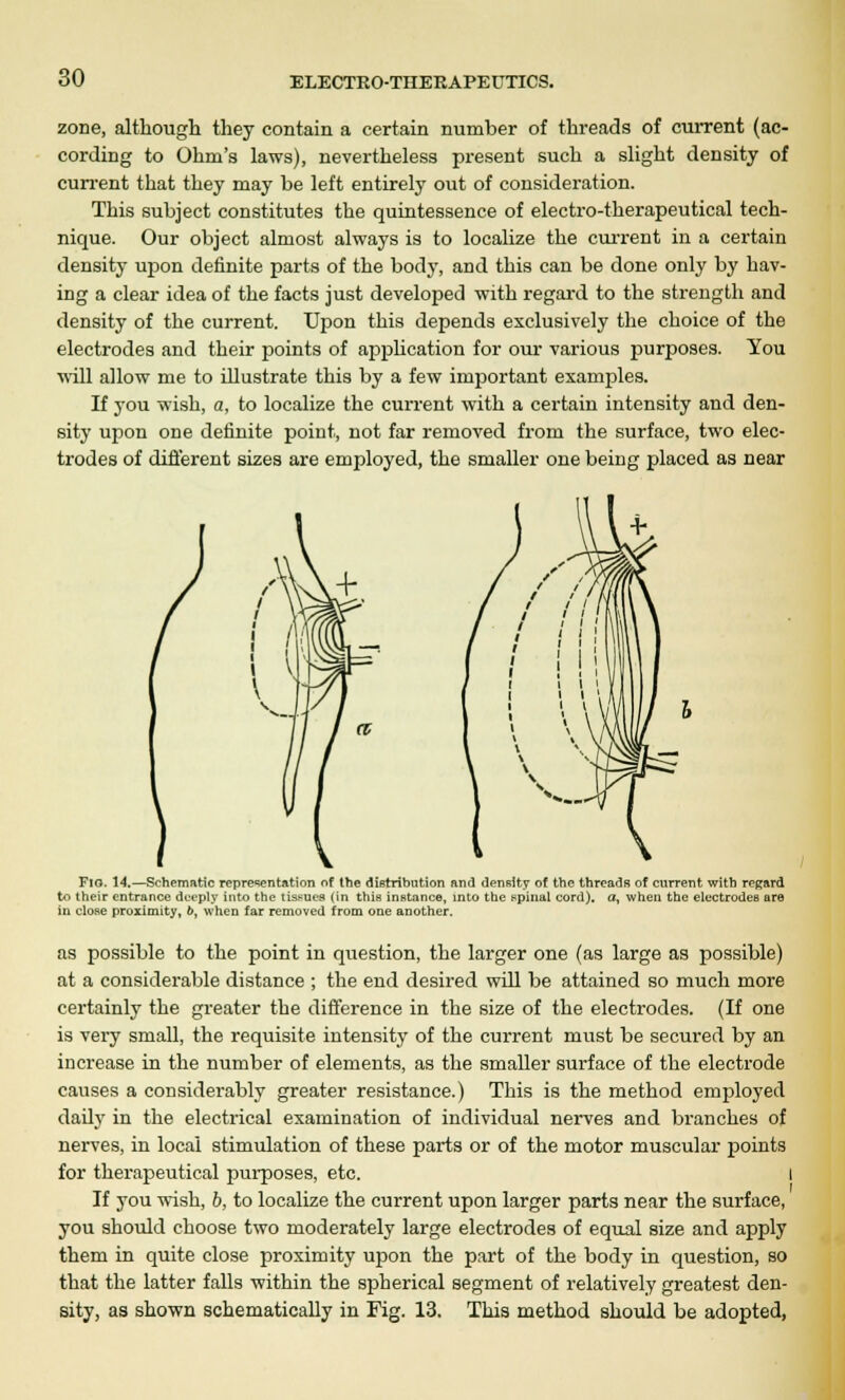 zone, although they contain a certain number of threads of current (ac- cording to Ohm's laws), nevertheless present such a slight density of current that they may be left entirely out of consideration. This subject constitutes the quintessence of electro-therapeutical tech- nique. Our object almost always is to localize the current in a certain density upon definite parts of the body, and this can be done only by hav- ing a clear idea of the facts just developed with regard to the strength and density of the current. Upon this depends exclusively the choice of the electrodes and their points of application for our various purposes. You will allow me to illustrate this by a few important examples. If you wish, a, to localize the current with a certain intensity and den- sity upon one definite point, not far removed from the surface, two elec- trodes of different sizes are employed, the smaller one being placed as near Flo. 14.—Schematic representation of the distribution and density of the threads of current with regard to their entrance deeply into the tissues (in this instance, into the spinal cord), a, when the electrodes are in close proximity, b, when far removed from one another. as possible to the point in question, the larger one (as large as possible) at a considerable distance ; the end desired will be attained so much more certainly the greater the difference in the size of the electrodes. (If one is very small, the requisite intensity of the current must be secured by an increase in the number of elements, as the smaller surface of the electrode causes a considerably greater resistance.) This is the method employed daily in the electrical examination of individual nerves and branches of nerves, in local stimulation of these parts or of the motor muscular points for therapeutical purposes, etc. I If you wish, b, to localize the current upon larger parts near the surface, you should choose two moderately large electrodes of equal size and apply them in quite close proximity upon the part of the body in question, so that the latter falls within the spherical segment of relatively greatest den- sity, as shown schematically in Fig. 13. This method should be adopted,