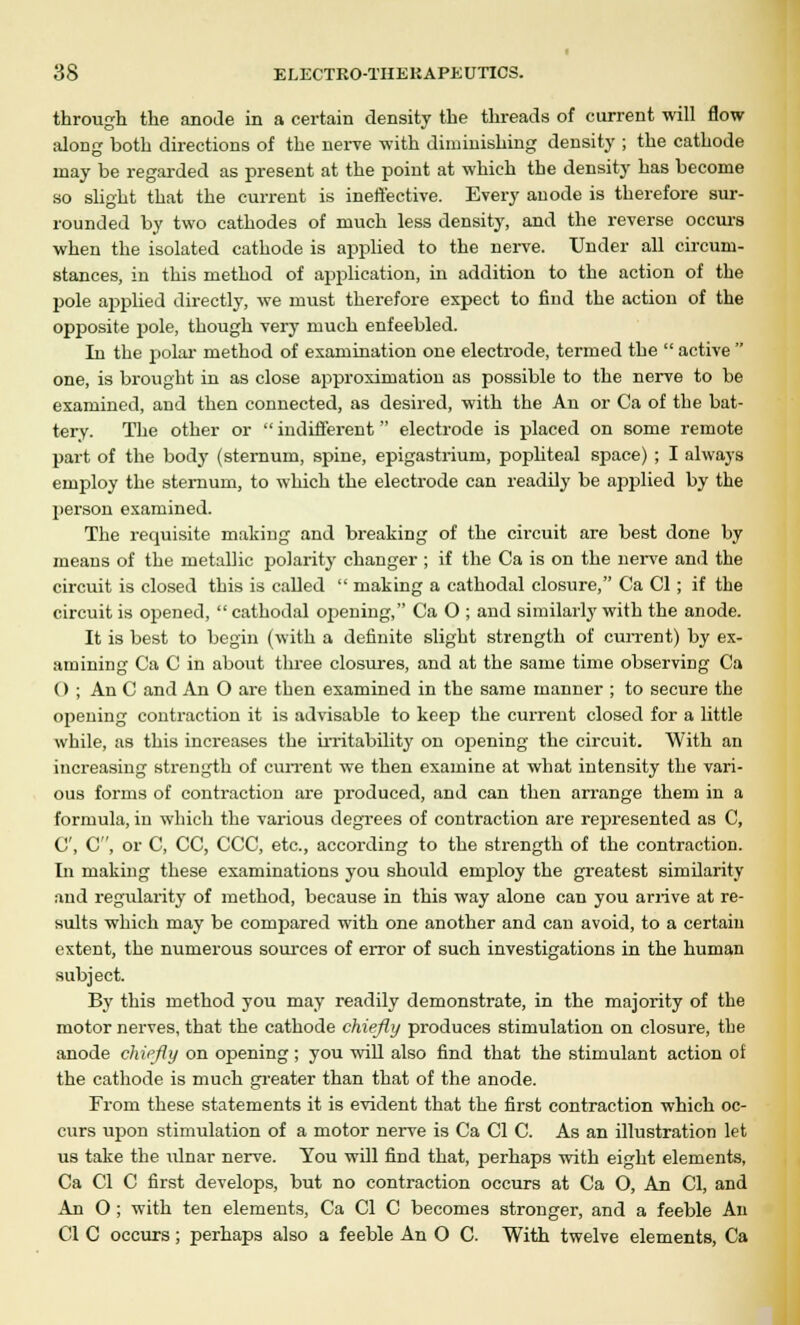 through the anode in a certain density the threads of current will flow- along both directions of the nerve with diminishing density ; the cathode may be regarded as present at the point at which the density has become so slight that the current is ineffective. Every anode is therefore sur- rounded by two cathodes of much less density, and the reverse occurs when the isolated cathode is applied to the nerve. Under all circum- stances, in this method of application, in addition to the action of the pole a2)plied directly, we must therefore expect to find the action of the opposite pole, though very much enfeebled. In the polar method of examination one electrode, termed the  active  one, is brought in as close approximation as possible to the nerve to be examined, and then connected, as desired, with the An or Ca of the bat- tery. The other or  indifferent  electrode is placed on some remote part of the body (sternum, spine, epigastrium, popliteal space) ; I always employ the sternum, to which the electrode can readily be applied by the person examined. The requisite making and breaking of the circuit are best done by means of the metallic polarity changer ; if the Ca is on the nerve and the circuit is closed this is called  making a cathodal closure, Ca CI; if the circuit is opened,  cathodal opening, Ca O ; and similarly with the anode. It is best to begin (with a definite slight strength of current) by ex- amining Ca C in about three closures, and at the same time observing Ca 0 ; An C and An O are then examined in the same manner ; to secure the opening contraction it is advisable to keep the current closed for a little while, as this increases the irritability on opening the circuit. With an increasing strength of current we then examine at what intensity the vari- ous forms of contraction are produced, and can then arrange them in a formula, in which the various degrees of contraction are represented as C, C, C, or C, CC, CCC, etc., according to the strength of the contraction. In making these examinations you should employ the greatest similarity and regularity of method, because in this way alone can you arrive at re- sults which may be compared with one another and can avoid, to a certain extent, the numerous sources of error of such investigations in the human subject. By this method you may readily demonstrate, in the majority of the motor nerves, that the cathode chiefly produces stimulation on closure, the anode chiefly on opening ; you will also find that the stimulant action of the cathode is much greater than that of the anode. From these statements it is evident that the first contraction which oc- curs upon stimulation of a motor nerve is Ca CI C. As an illustration let us take the ulnar nerve. You will find that, perhaps with eight elements, Ca CI C first develops, but no contraction occurs at Ca O, An CI, and An O; with ten elements, Ca CI C becomes stronger, and a feeble An CI C occurs; perhaps also a feeble An 0 C. With twelve elements, Ca