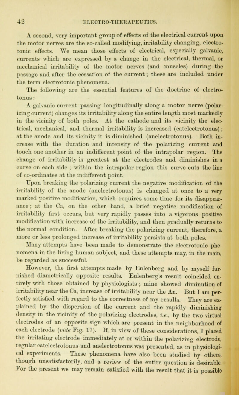 A second, very important group of effects of the electrical current upon the motor nerves are the so-called modifying, irritability changing, electro- tonic effects. We mean those effects of electrical, especially galvanic, currents which are expressed by a change in the electrical, thermal, or mechanical irritability of the motor nerves (and muscles) during the passage and after the cessation of the current; these are included under the term electrotonic phenomena. The following are the essential features of the doctrine of electro- tonus: A galvanic current passing longitudinally along a motor nerve (polar- izing current) changes its irritability along the entire length most markedly in the vicinity of both poles. At the cathode and its vicinity the elec- trical, mechanical, and thermal irritability is increased (catelectrotonus); at the anode and its vicinity it is diminished (anelectrotonus). Both in- crease with the duration and intensity of the polarizing current and touch one another in an indifferent point of the intrapolar region. The change of irritability is greatest at the electrodes and diminishes in a curve on each side ; within the intrapolar region this curve cuts the line of co-ordinates at the indifferent point. Upon breaking the polarizing current the negative modification of the irritability of the anode (anelectrotonus) is changed at once to a very marked positive modification, which requires some time for its disapjjear- ance; at the Ca, on the other hand, a brief negative modification of irritability first occurs, but very rapidly passes into a vigorous positive modification with increase of the irritability, and then gradually returns to the normal condition. After breaking the polarizing current, therefore, a more or less prolonged increase of irritability persists at both j>oles. Many attempts have been made to demonstrate the electrotonic phe- nomena in the living human subject, and these attempts may, in the main, be regarded as successful. However, the first attempts made by Eulenberg and by myself fur- nished diametrically ojiposite results. Eulenberg's result coincided en- tirely with those obtained by physiologists ; mine showed diminution of irritability near the Ca, increase of irritability near the An. But I am per- fectly satisfied with regard to the correctness of my results. They are ex- plained by the dispersion of the current and the rapidly diminishing density in the vicinity of the polarizing electrodes, i.e., by the two virtual electrodes of an opposite sign which are present in the neighborhood of each electrode (vide Fig. 17). If, in view of these considerations, I placed the irritating electrode immediately at or within the polarizing electrode, regular catelectrotonus and anelectrotonus was presented, as in physiologi- cal experiments. These phenomena have also been studied by others, though unsatisfactorily, and a review of the entire question is desirable. For the present we may remain satisfied with the result that it is possible