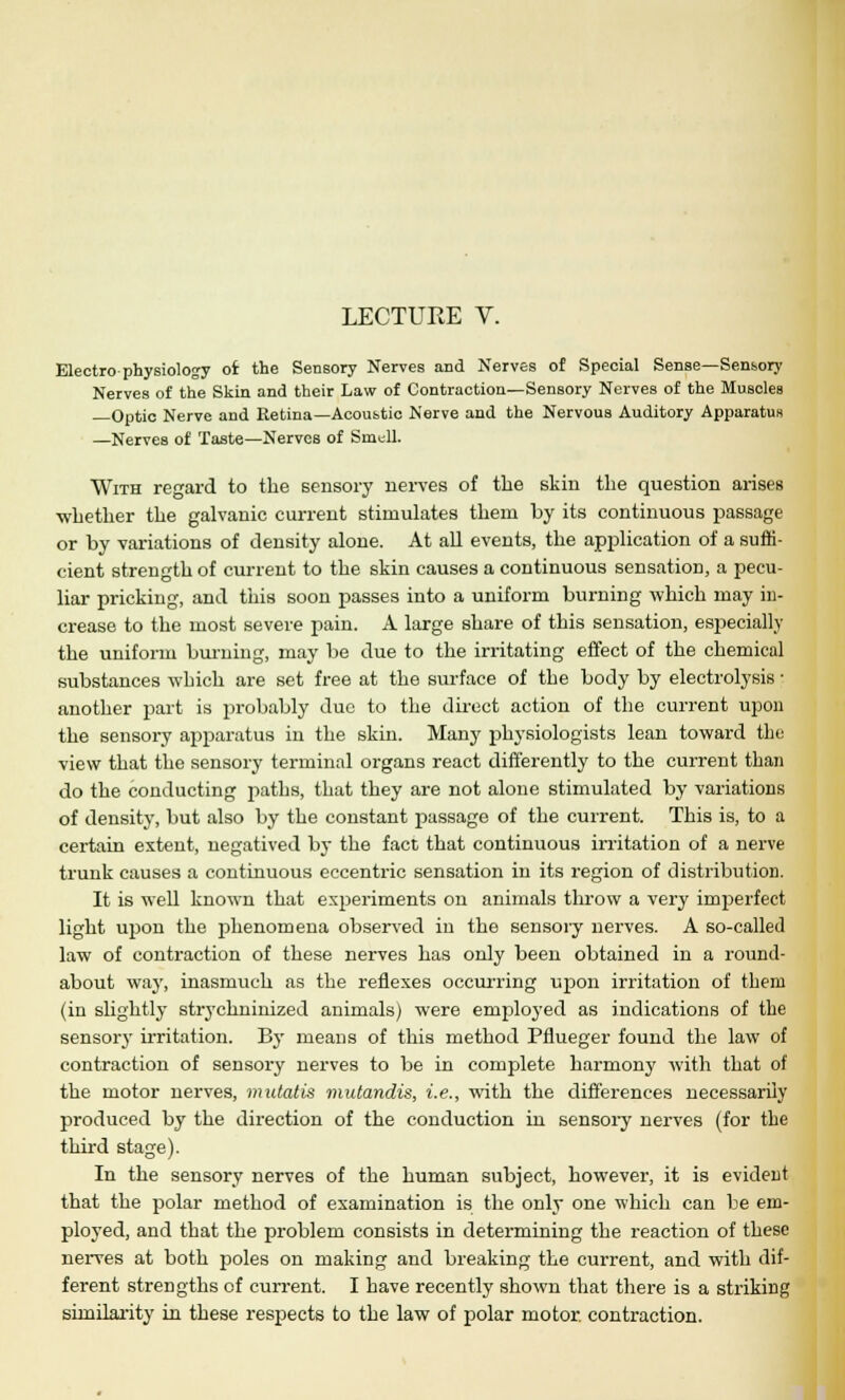 Electro-physiology of the Sensory Nerves and Nerves of Special Sense—Sensory Nerves of the Skin and their Law of Contraction—Sensory Nerves of the Muscles —Optic Nerve and Retina—Acoustic Nerve and the Nervous Auditory Apparatus —Nerves of Taste—Nerves of Smull. With regard to the sensory nerves of the skin the question arises whether the galvanic current stimulates them by its continuous passage or by variations of density alone. At all events, the application of a suffi- cient strength of current to the skin causes a continuous sensation, a pecu- liar pricking, and this soon passes into a uniform burning which may in- crease to the most severe pain. A large share of this sensation, especially the uniform burning, may be due to the irritating effect of the chemical substances which are set free at the surface of the body by electrolysis; another part is probably due to the direct action of the current upon the sensory apparatus in the skin. Many physiologists lean toward the view that the sensory terminal organs react differently to the current than do the conducting paths, that they are not alone stimulated by variations of density, but also by the constant passage of the current. This is, to a certain extent, negatived by the fact that continuous irritation of a nerve trunk causes a continuous eccentric sensation in its region of distribution. It is well known that experiments on animals throw a very imperfect light upon the phenomena observed in the sensory nerves. A so-called law of contraction of these nerves has only been obtained in a round- about way, inasmuch as the reflexes occurring upon irritation of them (in slightly strychninized animals) were employed as indications of the sensory irritation. By means of this method Pflueger found the law of contraction of sensory nerves to be in complete harmony with that of the motor nerves, mutatis mutandis, i.e., with the differences necessarily produced by the direction of the conduction in sensory nerves (for the third stage). In the sensory nerves of the human subject, however, it is evident that the polar method of examination is the only one which can be em- ployed, and that the problem consists in determining the reaction of these nerves at both poles on making and breaking the current, and with dif- ferent strengths of current. I have recently shown that there is a striking similarity in these respects to the law of polar motor, contraction.