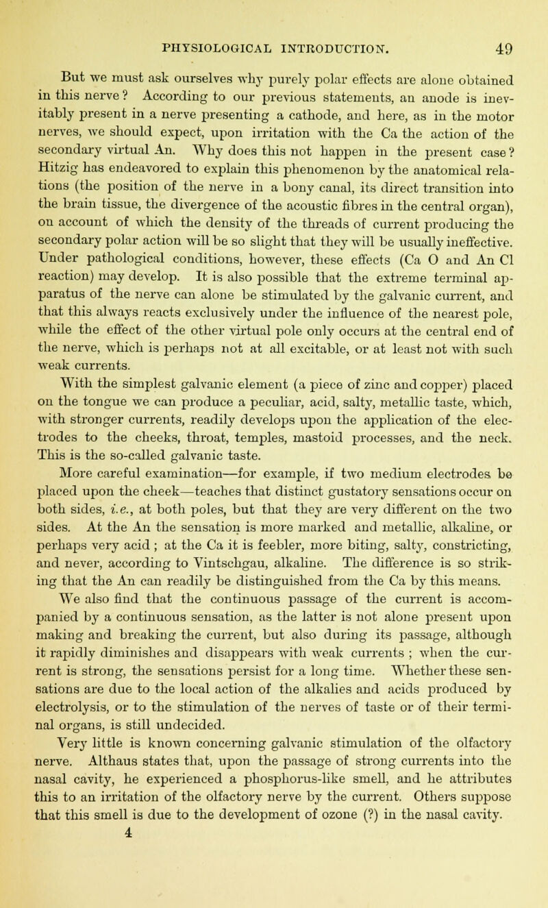 But we must ask ourselves why purely polar effects are alone obtained in this nerve ? According to our previous statements, an anode is inev- itably present in a nerve presenting a cathode, and here, as in the motor nerves, we should expect, upon irritation with the Ca the action of the secondary virtual An. Why does this not happen in the present case ? Hitzig has endeavored to explain this phenomenon by the anatomical rela- tions (the position of the nerve in a bony canal, its direct transition into the brain tissue, the divergence of the acoustic fibres in the central organ), on account of which the density of the threads of current producing the secondary polar action will be so slight that they will be usually ineffective. Under pathological conditions, however, these effects (Ca O and An CI reaction) may develop. It is also possible that the extreme terminal ap- paratus of the nerve can alone be stimulated by the galvanic current, and that this always reacts exclusively under the influence of the nearest pole, while the effect of the other virtual pole only occurs at the central end of the nerve, which is perhaps not at all excitable, or at least not with such weak currents. With the simplest galvanic element (a piece of zinc and copper) placed on the tongue we can produce a peculiar, acid, salty, metallic taste, which, with stronger currents, readily develops upon the application of the elec- trodes to the cheeks, throat, temples, mastoid processes, and the neck. This is the so-called galvanic taste. More careful examination—for example, if two medium electrodes be placed upon the cheek—teaches that distinct gustatory sensations occur on both sides, i.e., at both poles, but that they are very different on the two sides. At the An the sensation is more marked and metallic, alkaline, or perhaps very acid ; at the Ca it is feebler, more biting, salty, constricting, and never, according to Vintschgau, alkaline. The difference is so strik- ing that the An can readily be distinguished from the Ca by this means. We also find that the continuous passage of the current is accom- panied by a continuous sensation, as the latter is not alone present vqtou making and breaking the current, but also during its j>assage, although it rapidly diminishes and disappears with weak currents ; when the cur- rent is strong, the sensations persist for a long time. Whether these sen- sations are due to the local action of the alkalies and acids produced by electrolysis, or to the stimulation of the nerves of taste or of their termi- nal organs, is still undecided. Very little is known concerning galvanic stimulation of the olfactory nerve. Althaus states that, upon the passage of strong currents into the nasal cavity, he experienced a phosphorus-like smell, and he attributes this to an irritation of the olfactory nerve by the current. Others suppose that this smell is due to the development of ozone (?) in the nasal cavity. 4