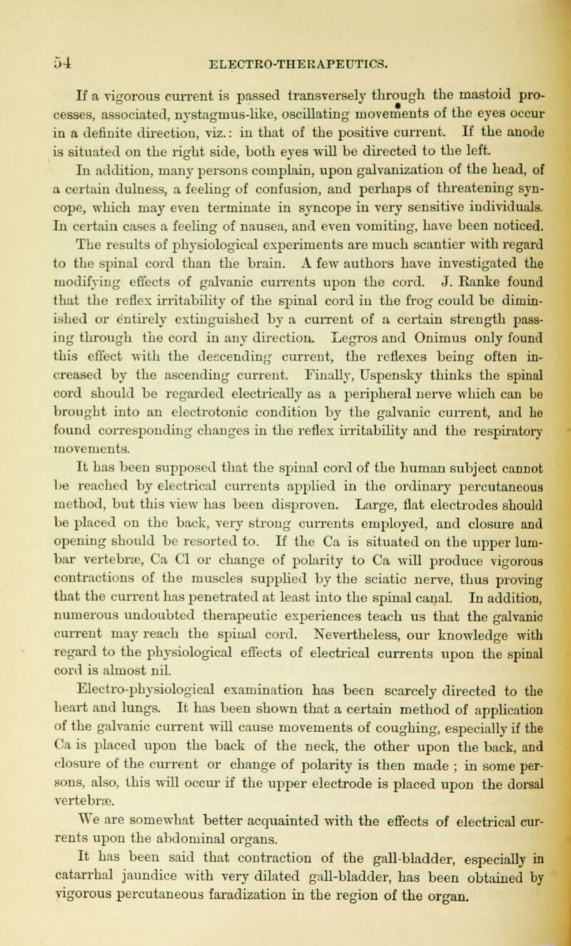 If a rigorous current is passed transversely through the mastoid pro- cesses, associated, nystagmus-like, oscillating movements of the eyes occur in a definite direction, viz.: in that of the positive current. If the anode is situated on the right side, both eyes will be directed to the left. In addition, many persons complain, upon galvanization of the head, of a certain duluess, a feeling of confusion, and perlurps of threatening syn- cope, which may even terminate in syncope in very sensitive individuals. In certain cases a feeling of nausea, and even vomiting, have been noticed. The results of physiological experiments are much scantier with regard to the spinal cord than the brain. A few authors have investigated the modifying effects of galvanic currents upon the cord. J. Ranke found that the reflex irritability of the spiinal cord in the frog could be dimin- ished or entirely extinguished by a current of a certain strength pass- ing through the cord in any direction. Legros and Onimus only found this effect with the descending current, the reflexes being often in- creased by the ascending current. Finally, Uspensky thinks the spinal cord should be regarded electrically as a peripheral nerve which can be brought into an electrotonic condition by the galvanic current, and he found corresponding changes in the reflex irritability and the respiratory movements. It has been supposed that the spinal cord of the human subject cannot be reached by electrical currents applied in the ordinary jjercutaneous method, but this view has been disproven. Large, flat electrodes should be placed on the back, very strong currents employed, and closure and opening should be resorted to. If the Ca is situated on the upper lum- bar vertebrae, Ca CI or change of polarity to Ca will produce vigorous contractions of the muscles supplied by the sciatic nerve, thus proving that the current has penetrated at least into the spinal canal. In addition, numerous undoubted therapeutic experiences teach us that the galvanic current may reach the spinal cord. Nevertheless, our knowledge with regard to the physiological effects of electrical currents upon the spinal cord is almost nil. Electro-physiological examination has been scarcely directed to the heart and lungs. It has been shown that a certain method of application of the galvanic current will cause movements of coughing, especially if the Ca is placed upon the back of the neck, the other upon the back, and closure of the current or change of polarity is then made ; in some per- sons, also, this will occur if the upper electrode is placed upon the dorsal vertebrae. We are somewhat better acquainted with the effects of electrical cur- rents upon the abdominal organs. It has been said that contraction of the gall-bladder, especially in catarrhal jaundice with very dilated gall-bladder, has been obtained by vigorous percutaneous faradization in the region of the organ.