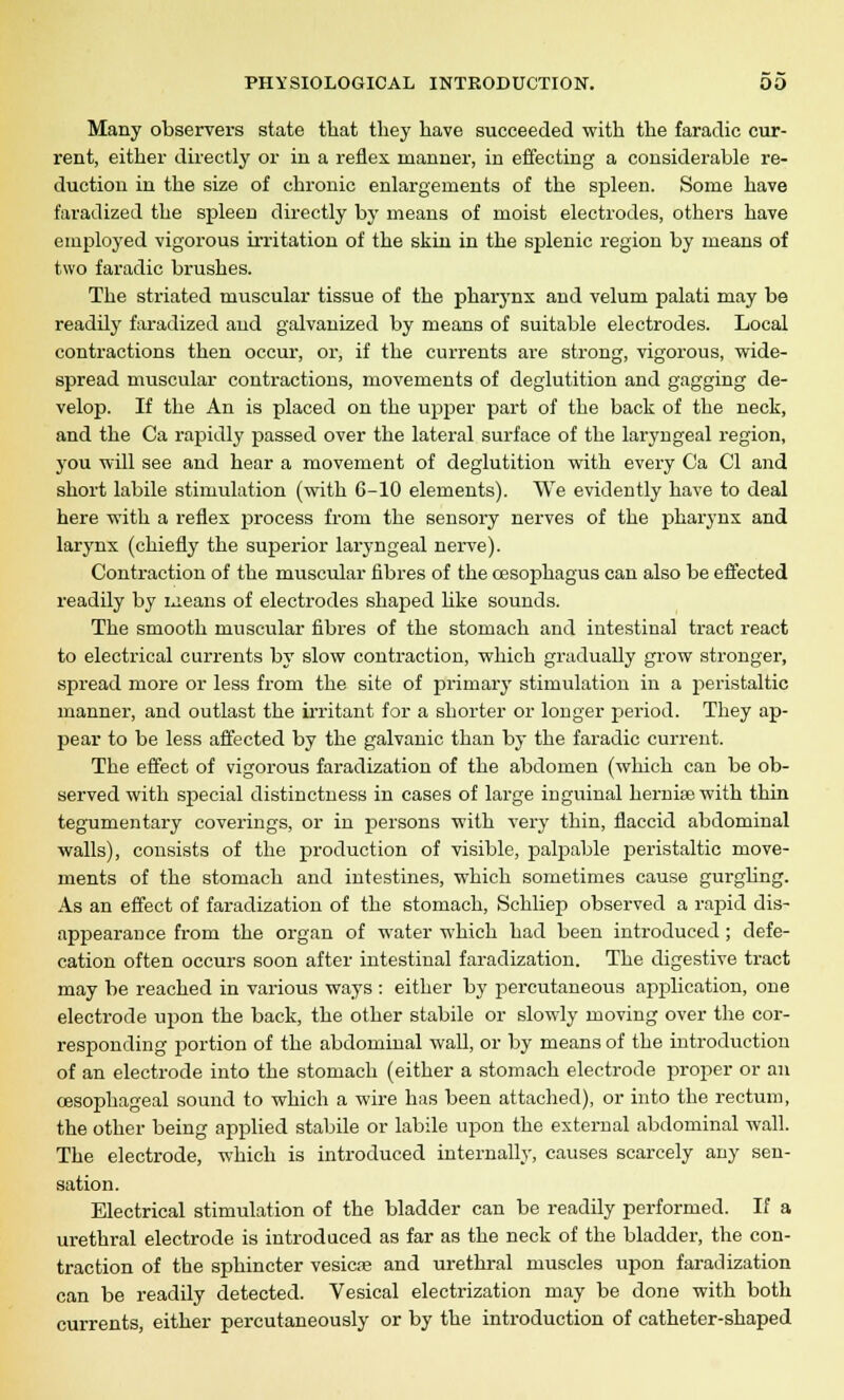 Many observers state that they have succeeded -with the faradic cur- rent, either directly or in a reflex manner, in effecting a considerable re- duction in the size of chronic enlargements of the spleen. Some have faradized the spleen directly by means of moist electrodes, others have employed vigorous irritation of the skin in the splenic region by means of two faradic brushes. The striated muscular tissue of the pharj'nx and velum palati may be readily faradized and galvanized by means of suitable electrodes. Local contractions then occur, or, if the currents are strong, vigorous, wide- spread muscular contractions, movements of deglutition and gagging de- velop. If the An is placed on the upper part of the bach of the neck, and the Ca rapidly passed over the lateral surface of the laryngeal region, you will see and hear a movement of deglutition with every Ca CI and short labile stimulation (with 6-10 elements). We evidently have to deal here with a reflex process from the sensory nerves of the pharynx and larynx (chiefly the superior laryngeal nerve). Contraction of the muscular fibres of the oesophagus can also be effected readily by means of electrodes shaped like sounds. The smooth muscular fibres of the stomach and intestinal tract react to electrical currents by slow contraction, which gradually grow stronger, spread more or less from the site of primary stimulation in a peristaltic manner, and outlast the irritant for a shorter or longer period. They ap- pear to be less affected by the galvanic than by the faradic current. The effect of vigorous faradization of the abdomen (which can be ob- served with special distinctness in cases of large inguinal herniaewith thin tegumentary coverings, or in persons with very thin, flaccid abdominal walls), consists of the production of visible, palpable peristaltic move- ments of the stomach and intestines, which sometimes cause gurgling. As an effect of faradization of the stomach, Schliep observed a rapid dis- appearance from the organ of water which had been introduced ; defe- cation often occurs soon after intestinal faradization. The digestive tract may be reached in various ways : either by percutaneous application, one electrode upon the back, the other stabile or slowly moving over the cor- responding portion of the abdominal wall, or by means of the introduction of an electrode into the stomach (either a stomach electrode proper or an oesophageal sound to which a wire has been attached), or into the rectum, the other being applied stabile or labile upon the external abdominal wall. The electrode, which is introduced internally, causes scarcely any sen- sation. Electrical stimulation of the bladder can be readily performed. If a urethral electrode is introduced as far as the neck of the bladder, the con- traction of the sphincter vesicae and urethral muscles upon faradization can be readily detected. Vesical electrization may be done with both currents, either percutaneously or by the introduction of catheter-shaped