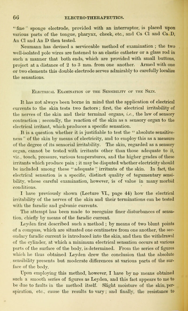  fine  sponge electrode, provided with an interruptor, is placed upon various parts of the tongue, pharynx, cheek, etc., and Ca CI and Ca D, An CI and An D then tested. Neumann has devised a serviceable method of examination ; the two well-isolated pole wires are fastened to an elastic catheter or a glass rod in such a manner that both ends, which are provided with small buttons, project at a distance of 2 to 3 mm. from one another. Armed with one or two elements this double electrode serves admirably to carefully localize the sensations. Electrical Examination of the Sensibility of the Skin. It has not always been borne in mind that the application of electrical currents to the skin tests two factors ; first, the electrical irritability of the nerves of the skin and their terminal organs, i.e., the law of sensory contraction ; secondly, the reaction of the skin as a sensory organ to the electrical irritant, which 2)roduces a specific sensation. It is a question whether it is justifiable to test the  absolute sensitive- ness  of the skin by means of electricity, and to employ this as a measure of the degree of its sensorial irritability. The skin, regarded as a sensory organ, cannot be tested with irritants other than those adequate to it, viz., touch, pressure, various temperatures, and the higher grades of these irritants which produce pain ; it may be disputed whether electricity should be included among these  adequate  irritants of the skin. In fact, the electrical sensation is a specific, distinct quality of tegumentary sensi- bility, whose careful examination, however, is of value in many morbid conditions. I have previously shown (Lecture VI., page 44) how the electrical irritability of the nerves of the skin and their terminations can be tested with the faradic and galvanic currents. The attempt has been made to recognize finer disturbances of sensa- tion, chiefly by means of the faradic current. Leyden first described such a method ; by means of two blunt points of a compass, which are situated one centimetre from one another, the sec- ondary faradic current is introduced into the skin, and then the withdrawal of the cylinder, at which a minimum electrical sensation occurs at various parts of the surface of the body, is determined. From the series of figures which he thus obtained Leyden drew the conclusion that the absolute sensibility presents but moderate differences at various parts of the sur- face of the body. Upon employing this method, however, I have by no means obtained such a smooth series of figures as Leyden, and this fact aj)pears to me to be due to faults in the method itself. Slight moisture of the skin, per- spiration, etc., cause the results to vary; and finally, the resistance to
