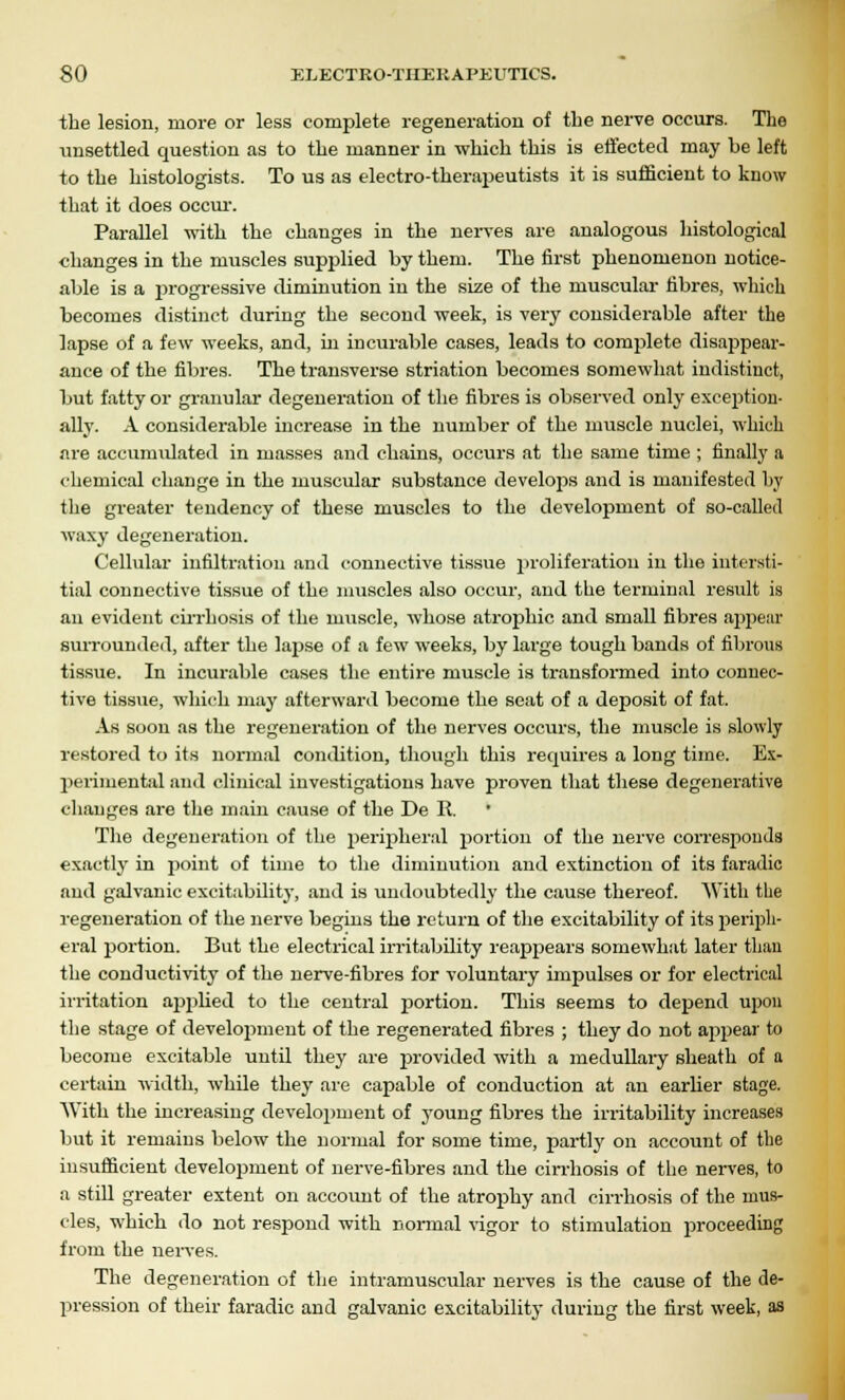 the lesion, more or less complete regeneration of the nerve occurs. The unsettled question as to the manner in which this is effected may be left to the histologists. To us as electro-therapeutists it is sufficient to know that it does occur. Parallel with the changes in the nerves are analogous histological changes in the muscles supplied by them. The first phenomenon notice- able is a progressive diminution in the size of the muscular fibres, which becomes distinct during the second week, is very considerable after the lapse of a few weeks, and, hi incurable cases, leads to complete disappear- ance of the fibres. The transverse striation becomes somewhat indistinct, but fatty or granular degeneration of the fibres is observed only exception- ally. A considerable increase in the number of the muscle nuclei, which are accumulated in masses and chains, occurs at the same time ; finally a chemical change in the muscular substance develops and is manifested by the greater tendency of these muscles to the development of so-called waxy degeneration. Cellular infiltration and connective tissue proliferation in the intersti- tial connective tissue of the muscles also occur, and the terminal result is an evident cirrhosis of the muscle, whose atrophic and small fibres appear surrounded, after the lapse of a few weeks, by large tough bands of fibrous tissue. In incurable cases the entire muscle is transformed into connec- tive tissue, which may afterward become the seat of a deposit of fat. As soon as the regeneration of the nerves occurs, the muscle is slowly restored to its normal condition, though this requires a long time. Ex- perimental and clinical investigations have proven that these degenerative changes are the main cause of the De R. The degeneration of the peripheral portion of the nerve corresponds exactly in point of time to the diminution and extinction of its faradic and galvanic excitability, and is undoubtedly the cause thereof. With the regeneration of the nerve begins the return of the excitability of its periph- eral portion. But the electrical irritability reappears somewhat later than the conductivity of the nerve-fibres for voluntary impulses or for electrical irritation a2)plied to the central portion. This seems to depend upon the stage of development of the regenerated fibres ; they do not appear to become excitable until they are provided with a medullary sheath of a certain width, while they are capable of conduction at an earlier stage. With the increasing development of young fibres the irritability increases but it remains below the normal for some time, partly on account of the insufficient development of nerve-fibres and the cirrhosis of the nerves, to a still greater extent on account of the atrophy and cirrhosis of the mus- cles, which do not respond with normal vigor to stimulation proceeding from the nerves. The degeneration of the intramuscular nerves is the cause of the de- pression of their faradic and galvanic excitability during the first week, as