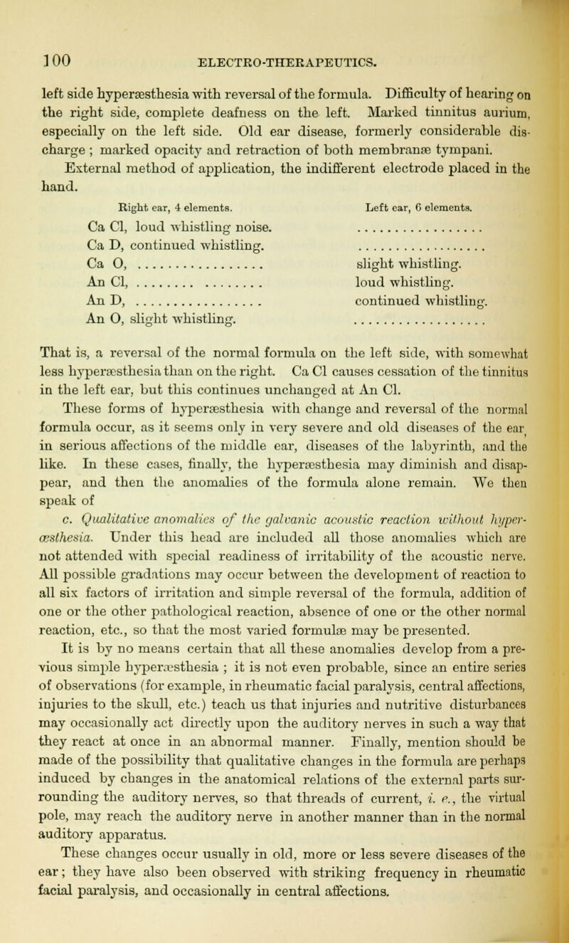 left side hypersesthesia with reversal of the formula. Difficulty of hearing on the right side, complete deafness on the left. Marked tinnitus aurium, especially on the left side. Old ear disease, formerly considerable dis- charge ; marked opacity and retraction of both rnembranae tympani. External method of application, the indifferent electrode placed in the hand. Right ear, 4 elements. Left car, 6 elements. Ca CI, loud whistling noise. Ca D, continued whistling. Ca O, slight whistling. An CI, loud whistling. An D, continued whistling. An O, slight whistling. That is, a reversal of the normal formula on the left side, with somewhat less hypersesthesia than on the right. Ca CI causes cessation of the tinnitus in the left ear, but this continues unchanged at An CI. These forms of hypersesthesia with change and reversal of the normal formula occur, as it seems only in very severe and old diseases of the ear in serious affections of the middle ear, diseases of the labyrinth, and the like. In these cases, finally, the hypersesthesia may diminish and disap- pear, and then the anomalies of the formula alone remain. We then speak of c. Qualitative anomalies of the galvanic acoustic reaction without hyper- wsthesia. Under this head are included all those anomalies which are not attended with special readiness of irritability of the acoustic nerve. All possible gradations may occur between the development of reaction to all six factors of irritation and simple reversal of the formula, addition of one or the other pathological reaction, absence of one or the other normal reaction, etc., so that the most varied formulse may be presented. It is by no means certain that all these anomalies develop from a pre- vious simple hyperesthesia ; it is not even probable, since an entire series of observations (for exanip>le, in rheumatic facial paralysis, central affections, injuries to the skull, etc.) teach us that injuries and nutritive disturbances may occasionally act directly upon the auditory nerves in such a way that they react at once in an abnormal manner. Finally, mention should he made of the possibility that qualitative changes in the formula are perhaps induced by changes in the anatomical relations of the external parts sur- rounding the auditory nerves, so that threads of current, i. e., the virtual pole, may reach the auditory nerve in another manner than in the normal auditory apparatus. These changes occur usually in old, more or less severe diseases of the ear; they have also been observed with striking frequency in rheumatic facial paralysis, and occasionally in central affections.