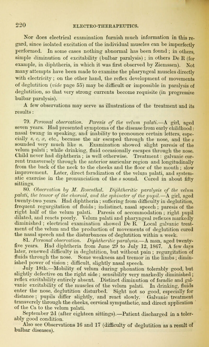 Nor does electrical examination furnish much information in this re- gard, since isolated excitation of the individual muscles can be imperfectly performed. In some cases nothing abnormal has been found ; in others, simple diminution of excitability (bulbar paralysis) ; in others De R (for example, in diphtheria, in which it was first observed by Ziemssen). Not many attempts have been made to examine the pharyngeal muscles directly with electricity ; on the other hand, the reflex development of movements of deglutition (vide page 55) may be difficult or impossible in paralysis of deglutition, so that very strong currents become requisite (in progressive bulbar paralysis). A few observations may serve as illustrations of the treatment and its results: 79. Personal observation. Pa7-esis of the velum palati.—A girl, aged seven years. Had presented symptoms of the disease from early childhood: nasal twang in speaking, and inability to pronounce certain letters, espe- cially s, c, x, etc., because the air escaped through the nose, and the s sounded very much like n. Examination showed slight paresis of the velum palati; whde drinking, fluid occasionally escapes through the nose. Chdd never had diphtheria ; is well otherwise. Treatment: galvanic cur- rent transversely through the anterior auricular region and longitudinally from the back of the neck to the cheeks and the floor of the mouth ; slow improvement. Later, direct faradization of the velum palati, and system- atic exercise in the pronunciation of the 8 sound. Cured in about fifty sittings. 80. Observation by M. Rosenthal. Diphtheritic paralysis of the velum palati, the tensor of the choroid, and the sphincter of the pupil.—A girl, aged twenty-two years. Had diphtheria ; suffering from difficulty in deglutition, frequent regurgitation of fluids ; indistinct, nasal speech ; paresis of the right half of the velum palati. Paresis of accommodation ; right pupil dilated, and reacts poorly. Velum palati and pharyngeal reflexes markedly diminished ; electrical examination showed L)e E. Local galvanic treat- ment of the velum and the production of movements of deglutition cured the nasal speech and the disturbances of deglutition within a week. 81. Personal observation. Diphtheritic paralysis.—A man, aged twenty- five years. Had diphtheria from June 29 to July 12, 1867. A few days later, renewed difficulty in deglutition, but without pain ; regurgitation of fluids through the nose. Some weakness and tremor in the limbs ; dimin- ished power of vision ; difficult, slightly nasal speech. July 18th.—Mobility of velum during phonation tolerably good, but slightly defective on the right side ; sensibility very markedly diminished; reflex excitability entirely absent. Distinct diminution of faradic and gal- vanic excitability of the muscles of the velum palati. In drinking, fluids enter the nose, deglutition disturbed. Sight not so good, especially for distance ; pupils differ slightly, and react slowly. Galvanic treatment transverely through the cheeks, cervical sympathetic, and direct application ' of the Ca to the velum palati. September 2d (after eighteen sittings).—Patient discharged in a toler- ably good condition. Also see Observations 16 and 17 (difficulty of deglutition as a result of bulbar diseases).