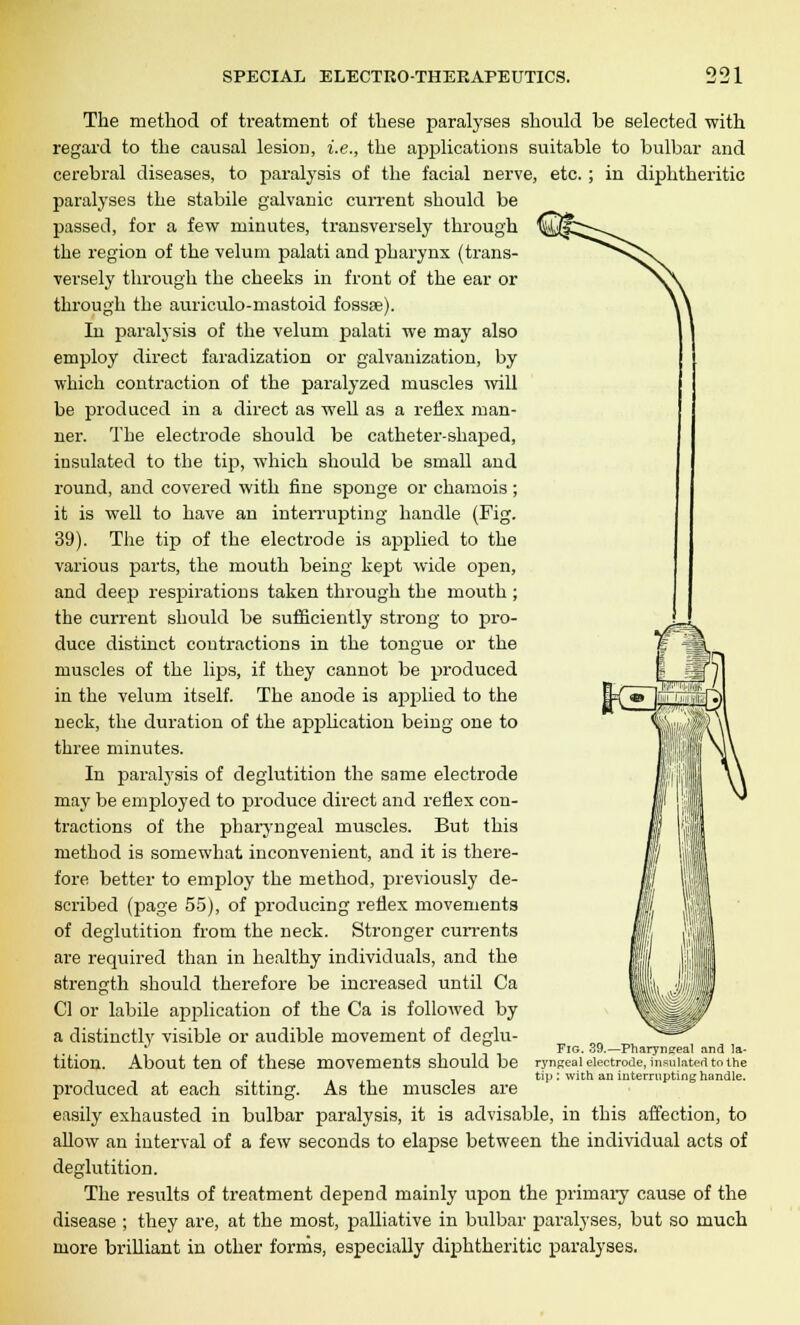 The method of treatment of these paralyses should be selected with regard to the causal lesion, i.e., the applications suitable to bulbar and cerebral diseases, to paralysis of the facial nerve, etc. ; in diphtheritic paralyses the stabile galvanic current should be passed, for a few minutes, transversely through the region of the velum palati and pharynx (trans- versely through the cheeks in front of the ear or through the auriculo-mastoid fossae). In paralysis of the velum palati we may also employ direct faradization or galvanization, by which contraction of the paralyzed muscles will be produced in a direct as well as a reflex man- ner. The electrode should be catheter-shaped, insulated to the tip, which should be small and round, and covered with fine sponge or chamois ; it is well to have an interrupting handle (Fig. 39). The tip of the electrode is applied to the various parts, the mouth being kept wide open, and deep respirations taken through the mouth ; the current should be sufficiently strong to pro- duce distinct contractions in the tongue or the muscles of the lips, if they cannot be produced in the velum itself. The anode is applied to the neck, the duration of the application being one to three minutes. In paralysis of deglutition the same electrode may be employed to produce direct and reflex con- tractions of the pharyngeal muscles. But this method is somewhat inconvenient, and it is there- fore better to employ the method, previously de- scribed (page 55), of producing reflex movements of deglutition from the neck. Stronger currents are required than in healthy individuals, and the strength should therefore be increased until Ca CI or labile application of the Ca is followed by a distinctly visible or audible movement of deglu- tition. About ten of these movements should be produced at each sitting. As the muscles are easily exhausted in bulbar paralysis, it is advisable, in this affection, to allow an interval of a few seconds to elapse between the individual acts of deglutition. The results of treatment depend mainly upon the primary cause of the disease ; they are, at the most, palliative in bulbar paralyses, but so much more brilliant in other forms, especially diphtheritic paralyses. Fig. 39.—Pharyngeal and la- H'nReal electrode, insulated to the tip : with an interrupting handle.