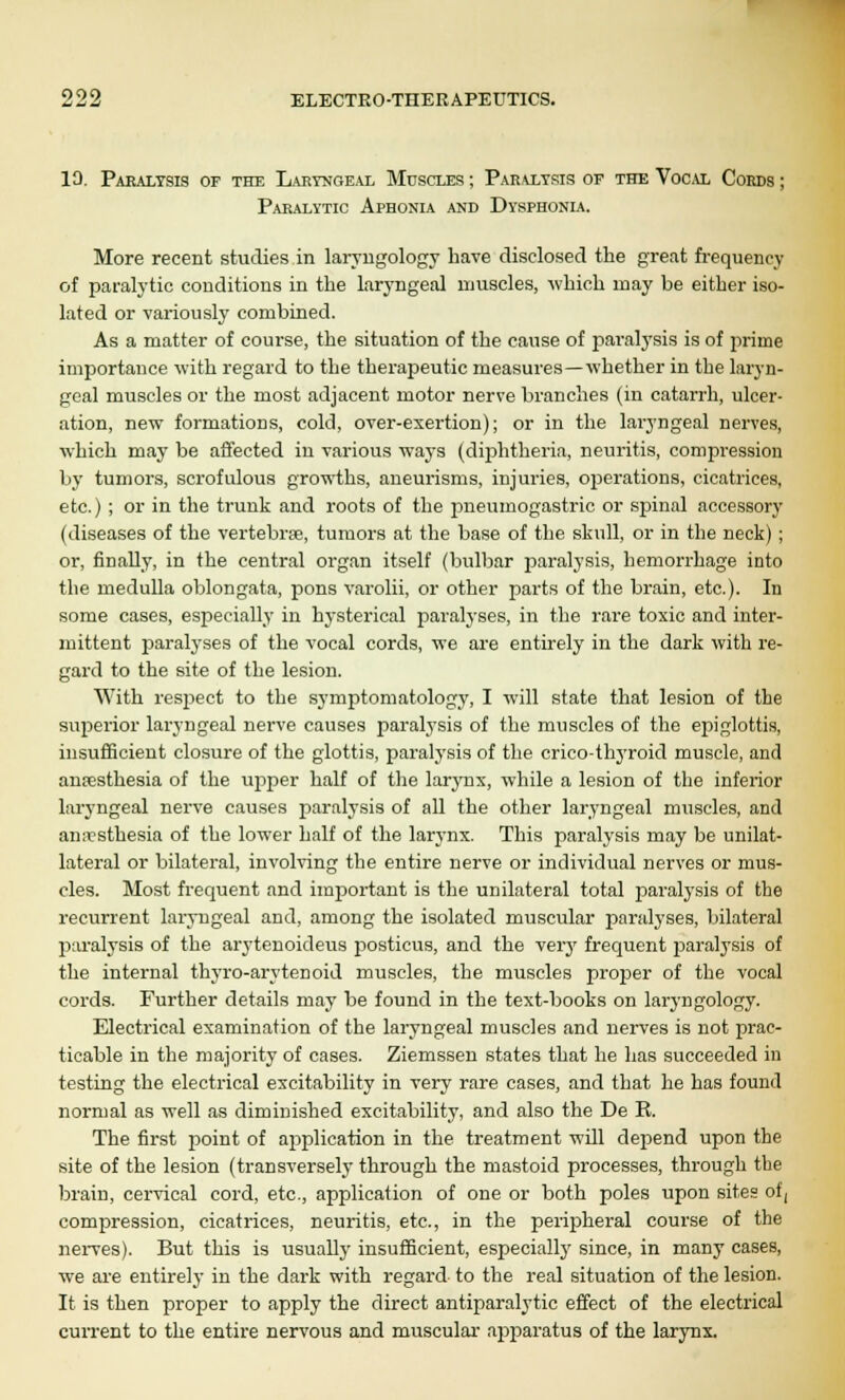 10. Paralysis of the Laryngeal Muscles ; Par\lysis of the Vocal Cords ; Paralytic Aphonia and Dysphonia. More recent studies in laryngology have disclosed the great frequency of paralytic conditions in the laryngeal muscles, which may be either iso- lated or variously combined. As a matter of course, the situation of the cause of paralysis is of jirime importance with regard to the therapeutic measures—whether in the laryn- geal muscles or the most adjacent motor nerve branches (in catarrh, ulcer- ation, new formations, cold, over-exertion); or in the laryngeal nerves, which may be affected in various ways (diphtheria, neuritis, compression by tumors, scrofulous growths, aneurisms, injuries, operations, cicatrices, etc.) ; or in the trunk and roots of the pneumogastric or spinal accessory (diseases of the vertebrse, tumors at the base of the skull, or in the neck) ; or, finally, in the central organ itself (bulbar paralysis, hemorrhage into the medulla oblongata, pons varolii, or other parts of the brain, etc.). In some cases, especially in hysterical paralyses, in the rare toxic and inter- mittent paralyses of the vocal cords, we are entirely in the dark with re- gard to the site of the lesion. With resjject to the symptomatology, I will state that lesion of the sujjerior laryngeal nerve causes paralysis of the muscles of the epiglottis, insufficient closure of the glottis, paralysis of the crico-thyroid muscle, and anaesthesia of the upper half of the larynx, while a lesion of the inferior laryngeal nerve causes paralysis of all the other laryngeal muscles, and anesthesia of the lower half of the larynx. This paralysis may be unilat- lateral or bilateral, involving the entire nerve or individual nerves or mus- cles. Most frequent and important is the unilateral total paralysis of the recurrent laryngeal and, among the isolated muscular paralyses, bilateral paralysis of the arytenoideus posticus, and the veiy frequent paralysis of the internal thyro-arytenoid muscles, the muscles proper of the vocal cords. Further details may be found in the text-books on laryngology. Electrical examination of the laryngeal muscles and nerves is not prac- ticable in the majority of cases. Ziemssen states that he has succeeded in testing the electrical excitability in very rare cases, and that he has found normal as well as diminished excitability, and also the De R. The first j)oint of application in the treatment will depend upon the site of the lesion (transversely through the mastoid processes, through the brain, cervical cord, etc., application of one or both poles upon sites of, compression, cicatrices, neuritis, etc., in the peripheral course of the nerves). But this is usually insufficient, especially since, in many cases, we are entirely in the dark with regard to the real situation of the lesion. It is then proper to apply the direct antiparalytic effect of the electrical current to the entire nervous and muscular- apparatus of the larynx.