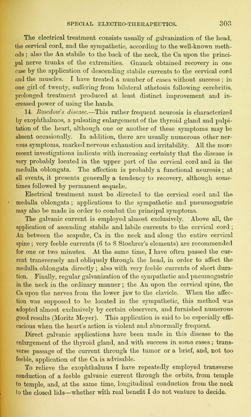 The electrical treatment consists usually of galvanization of the head, the cervical cord, and the sympathetic, according to the well-known meth- ods ; also the An stabile to the back of the neck, the Ca upon the princi- pal nerve trunks of the extremities. Gnauck obtained recovery in one case by the application of descending stabile currents to the cervical cord imJ the muscles. I have treated a number of cases without success ; in one girl of twenty, suffering from bilateral athetosis following cerebritis, prolonged treatment produced at least distinct improvement and in- creased power of using the hands. 14. Basedow's disease.—This rather frequent neurosis is characterized by exophthalmos, a pulsating enlargement of the thyroid gland and palpi- tation of the heart, although one or another of these sympitoms may be absent occasionally. In addition, there are usually numerous other ner- vous symptoms, marked nervous exhaustion and irritability. All the more recent investigations indicate with increasing certainty that the disease is very probably located in the upper part of the cervical cord and in the medulla oblongata. The affection is probably a functional neurosis; at all events, it presents generally a tendency to recovery, although some- times followed by permanent sequela;. Electrical treatment must be directed to the cervical cord and the medulla oblongata ; applications to the sympathetic and pneumogastric may also be made in order to combat the principal symptoms. The galvanic current is employed almost exclusively. Above all, the application of ascending stabile and labile currents to the cervical cord ; An between the scapula;, Ca in the neck and along the entire cervical spine ; very feeble currents (6 to 8 Stoehrer's elements) are recommended for one or two minutes. At the same time, I have often passed the cur- rent transversely and obliquely through the head, in order to affect the medulla oblongata directly ; also with very feeble currents of short dura- tion. Finally, regular galvanization of the sympathetic and pneumogastric in the neck in the ordinary manner; the An upon the cervical spine, the Ca upon the nerves from the lower jaw to the clavicle. When the affec- tion was supposed to bo located in the sympathetic, this method was adopted almost exclusively by certain observers, and furnished numerous good results (Moritz Meyer). This application is said to bo especially effi- cacious when the heart's action is violent and abnormally frequent. Direct galvanic applications have been made in this disease to the enlargement of the thyroid gland, and with success in some cases; trans- verse passage of the current through the tumor or a brief, and, not too feeble, application of the Ca is advisable. To relieve the exophthalmus I have repeatedly employed transverse conduction of a feeble galvanic current through the orbits, from temple to temple, and, at the same time, longitudinal conduction from the neck to the closed lids—whether with real benefit I do not venture to decide.