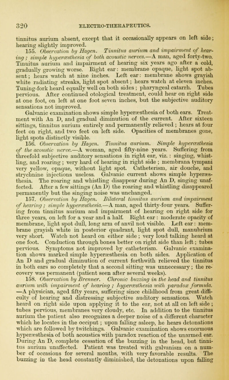 tinnitus aurium absent, except that it occasionally appears on left side; hearing slightly improved. 155. Observation by Hagen. Tinnitus aurium and impairment of hear- ing ; simple hyperesthesia of both acoustic nerves.—A man, aged forty-two. Tinuitus aurium and impairment of hearing six years ago after a cold, gradually growing worse. Eight ear: membrane opaque, light spot ab- sent ; hears watch at nine inches. Left ear: membrane shows grayish white radiating streaks, light spot absent; hears watch at eleven inches. Tuning-fork heard equally well on both sides ; pharyngeal catarrh. Tubes pervious. After continued otological treatment, could hear on light side at one foot, on left at one foot seven inches, but the subjective auditory sensations not improved. Galvanic examination shows simple hyperesthesia of both ears. Treat- ment with An D, and gradual diminution of the current. After sixteen sittings, tinnitus aurium entirely and permanently relieved ; hears at four feet on right, and two feet on left side. Opacities of membranes gone, light spots distinctly visible. 156. Observation by Hagen. Tinnitus aurium. Simple hyperesthesia of the. acoustic nerve.—A woman, aged fifty-nine years. Suffering from threefold subjective auditory sensations in right ear, viz. : singing, whist- ling, and roaring ; very hard of hearing in right side ; membrana tympani very yellow, opaque, without light spot. Catheterism, air douche, and strychnine injections useless. Galvanic current shows simple hyperues- thesia. The roaring and whistling disappear during An D, singing unaf- fected. After a few sittings (An D) the roaring and whistling disappeared permanently but the singing noise was unchanged. 157. Observation by Hagen. Bilateral tinnitus aurium and impairment of hearing ; simple hyperesthesia.—A man, aged thirty-four years. Suffer- ing from tinnitus aurium and impairment of hearing on right side for three years, on left for a year and a half. Eight ear : moderate opacity of membrane, light spot dull, long arm of anvil not visible. Left ear : mem- brane grayish white in posterior quadrant, light spot dull, manubrium very short. Watch not heard on either side ; very loud talking heard at one foot. Conduction through bones better on right side than left; tubes pervious. Symptoms not improved by catheterism. Galvanic examina- tion shows marked simple hyperesthesia on both sides. Application of An D and gradual diminution of current forthwith relieved the tinnitus in both ears so completely that a second sitting was unnecessary; the re- covery was permanent (patient seen after several weeks). 158. Observation by Brenner. Chronic buzzing in the head and tinnitus aurium ivith impairment of hearing ; hyperesthesia with paradox formula. —A physician, aged fifty years, suffering since childhood from great diffi- culty of hearing and distressing subjective auditory sensations. Watch heard on right side upon applying it to the ear, not at all on left side ; tubes pervious, membranes very cloudy, etc. In addition to the tinnitus aurium the patient also recognizes a deeper noise of a different character which he locates in the occiput ; upon falling asleep, he hears detonations which are followed by twitchings. Galvanic examination shows enormous hyperesthesia of both acoustics with paradox reaction of the unarmed ear. During An D, complete cessation of the buzzing in the head, but tinni- tus aurium unaffected. Patient was treated with galvanism on a num- ber of occasions for several months, with very favorable results. The buzzing in the head constant!}' diminished, the detonations upon falling