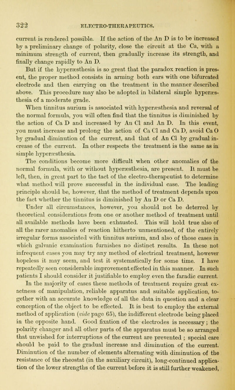 current is rendered possible. If the action of the An D is to be increased by a preliminary change of polarity, close the circuit at the Ca, with a minimum strength of current, then gradually increase its strength, and finally change rapidly to An D. But if the hyperesthesia is so great that the paradox reaction is pres- ent, the proper method consists in arming both ears with one bifurcated electrode and then carrying on the treatment in the manner described above. This procedure may also be adopted in bilateral simple hyperes- thesia of a moderate grade. When tinnitus aurium is associated with hyperesthesia and reversal of the normal formula, you will often find that the tinnitus is diminished by the action of Ca D and increased by An CI and An D. In this event, you must increase and prolong the action of Ca CI and Ca D, avoid Ca 0 by gradual diminution of the current, and that of An CI by gradual in- crease of the current. In other respects the treatment is the same as in simple hyperesthesia. The conditions become more difficult when other anomalies of the normal formula, with or without hyperesthesia, are present. It must be left, then, in great part to the tact of the electro-therapeutist to determine what method will prove successful in the individual case. The leading principle should be, however, that the method of treatment depends upon the fact whether the tinnitus is diminished by An D or Ca D. Under all circumstances, however, you should not be deterred by theoretical considerations from one or another method of treatment until all available methods have been exhausted. This will hold true also of all the rarer anomalies of reaction hitherto unmentioned, of the entirely irregular forms associated with tinnitus aurium, and also of those cases in which galvanic examination furnishes no distinct results. In these not infrequent cases you may try any method of electrical treatment, however hopeless it may seem, and test it systematically for some time. I have repeatedly seen considerable improvement effected in this manner. In such patients I should consider it justifiable to employ even the faradic current. In the majority of cases these methods of treatment require great ex- actness of manipulation, reliable apparatus and suitable application, to- gether with an accurate knowledge of all the data in question and a clear conception of the object to be effected. It is best to employ the external method of application (vide page 65), the indifferent electrode being placed in the opposite hand. Good fixation of the electrodes is necessary; the polarity changer and all other parts of the apparatus must be so arranged that unwished for interruptions of the current are prevented ; special care should be paid to the gradual increase and diminution of the current. Diminution of the number of elements alternating with diminution of the resistance of the rheostat (in the auxiliary circuit), long-continued applica- tion of the lower strengths of the current before it is still further weakened,