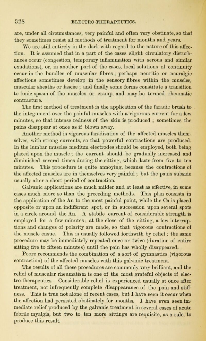 are, under all circumstances, very painful and often very obstinate, so that they sometimes resist all methods of treatment for months and years. We are still entirely in the dark with regard to the nature of this affec- tion. It is assumed that in a part of the cases slight circulatory disturb- ances occur (congestion, temporary inflammation with serous and similar exudations), or, in another part of the cases, local solutions of continuity occur in the bundles of muscular fibres ; perhaps neuritic or neuralgic affections sometimes develop in the sensory fibres within the muscles, muscular sheaths or fascite ; and finally some forms constitute a transition to tonic spasm of the muscles or cramp, and may be termed rheumatic contracture. The first method of treatment is the application of the faradic brush to the integument over the painful muscles with a vigorous current for a few minutes, so that intense redness of the skin is produced ; sometimes the pains disappear at once as if blown away. Another method is vigorous faradization of the affected muscles them- selves, with strong currents, so that powerful contractions are produced. In the lumbar muscles medium electrodes should be employed, both being placed upon the muscle ; the current should be gradually increased and diminished several times during the sitting, which lasts from five to ten minutes. This procedure is quite annoying, because the contractions of the affected muscles are in themselves very painful; but the pains subside usually after a short period of contraction. Galvanic applications are much milder and at least as effective, in some cases much more so than the preceding methods. This plan consists in the ajjplication of the An to the most painful point, while the Ca is placed opposite or upon an indifferent spot, or in succession upon several spots in a circle around the An. A stabile current of considerable strength is employed for a few minutes ; at the close of the sitting, a few interrup- tions and changes of polarity are made, so that vigorous contractions of the muscle ensue. This is usually followed forthwith by relief; the same procedure may be immediately repeated once or twice (duration of entire sitting five to fifteen minutes) until the pain has wholly disappeared, Poore recommends the combination of a sort of gymnastics (vigorous contraction) of the affected muscles with this galvanic treatment. The results of all these procedures are commonly very brilliant, and the relief of muscular rheumatism is one of the most grateful objects of elec- tro-therapeutics. Considerable relief is experienced usually at once after treatment, not infrequently complete disappearance of the pain and stiff- ness. This is true not alone of recent cases, but I have seen it occur when the affection had persisted obstinately for months. I have even seen im- mediate relief produced by the galvanic treatment in several cases of acute febrile myalgia, but two to ten more sittings are requisite, as a rule, to produce this result.