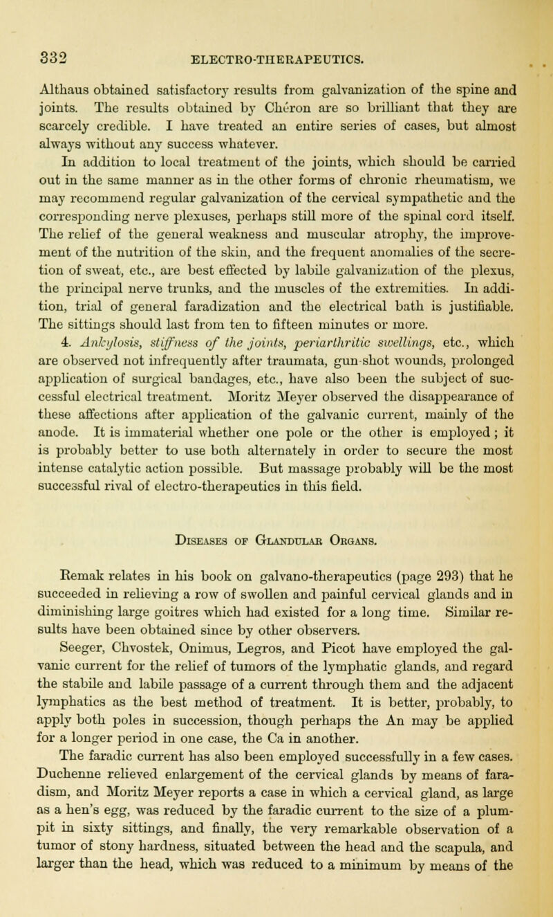 Altkaus obtained satisfactory results from galvanization of the spine and joints. The results obtained by Cliuron are so brilliant that they are scarcely credible. I have treated an entire series of cases, but almost always without any success whatever. In addition to local treatment of the joints, which should be carried out in the same manner as in the other forms of chronic rheumatism, we may recommend regular galvanization of the cervical sympathetic and the corresponding nerve jjlexuses, perhaps still more of the spinal cord itself. The relief of the general weakness and muscular atrophy, the improve- ment of the nutrition of the skin, and the frequent anomalies of the secre- tion of sweat, etc., are best effected by labile galvanization of the plexus, the principal nerve trunks, and the muscles of the extremities. In addi- tion, trial of general faradization and the electrical bath is justifiable. The sittings should last froni ten to fifteen minutes or more. 4. Ankylosis, stiffness of the joints, periarthritic sivellings, etc., which are observed not infrequently after traumata, gun shot wounds, prolonged application of surgical bandages, etc., have also been the subject of suc- cessful electrical treatment. Moritz Meyer observed the disappearance of these affections after application of the galvanic current, mainly of the anode. It is immaterial whether one pole or the other is employed; it is probably better to use both alternately in order to secure the most intense catalytic action possible. But massage probably will be the most successful rival of electro-therapeutics in this field. Diseases of Glandular Organs. Kemak relates in his book on galvano-therapeutics (page 293) that he succeeded in relieving a row of swollen and painful cervical glands and in diminishing large goitres which had existed for a long time. Similar re- sults have been obtained since by other observers. Seeger, Chvostek, Onimus, Legros, and Picot have employed the gal- vanic current for the relief of tumors of the lymphatic glands, and regard the stabile and labile passage of a current through them and the adjacent lymphatics as the best method of treatment. It is better, probably, to apply both poles in succession, though perhaps the An may be applied for a longer period in one case, the Ca in another. The faradic current has also been employed successfully in a few cases. Duchenne relieved enlargement of the cervical glands by means of fara- dism, and Moritz Meyer reports a case in which a cervical gland, as large as a hen's egg, was reduced by the faradic current to the size of a plum- pit in sixty sittings, and finally, the very remarkable observation of a tumor of stony hardness, situated between the head and the scapula, and larger than the head, which was reduced to a minimum by means of the