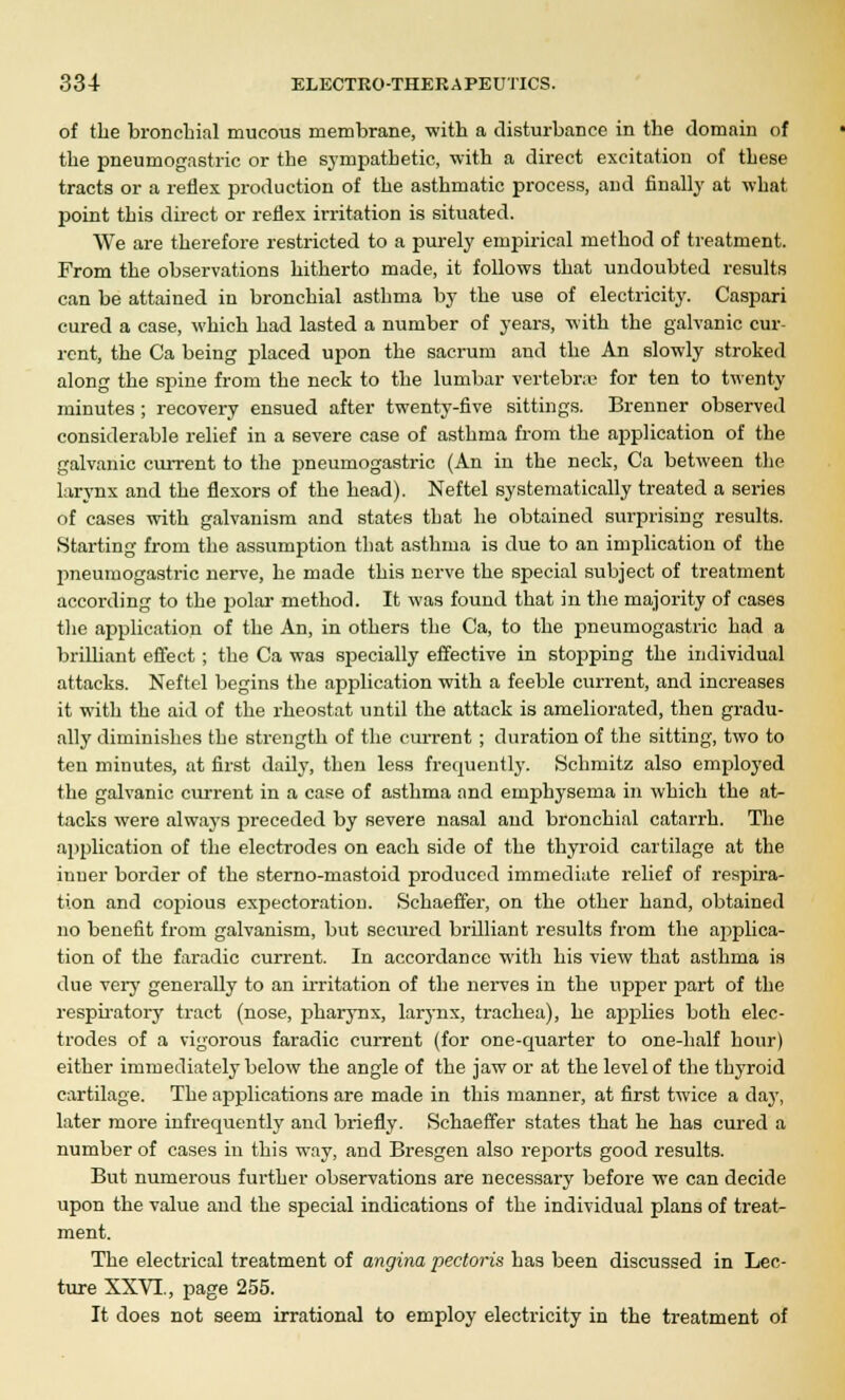 of the bronchial mucous membrane, with a disturbance in the domain of the pneumogastric or the sympathetic, with a direct excitation of these tracts or a reflex production of the asthmatic process, and finally at what jwint this direct or reflex irritation is situated. We are therefore restricted to a purely empirical method of treatment. From the observations hitherto made, it follows that undoubted results can be attained in bronchial asthma by the use of electricity. Caspari cured a case, which had lasted a number of years, with the galvanic cur- rent, the Ca being placed upon the sacrum and the An slowly stroked along the sjjine from the neck to the lumbar vertebra; for ten to twenty minutes ; recovery ensued after twenty-five sittings. Brenner observed considerable relief in a severe case of asthma from the application of the galvanic current to the pneumogastric (An in the neck, Ca between the larynx and the flexors of the head). Neftel systematically treated a series of cases with galvanism and states that he obtained surprising results. Starting from the assumption that asthma is due to an implication of the pneumogastric nerve, he made this nerve the special subject of treatment according to the polar method. It was found that in the majority of cases the application of the An, in others the Ca, to the pneumogastric had a brilliant effect; the Ca was specially effective in stopping the individual attacks. Neftel begins the application with a feeble current, and increases it with the aid of the rheostat until the attack is ameliorated, then gradu- ally diminishes the strength of the current ; duration of the sitting, two to ten minutes, at first daily, then less frequently. Schmitz also employed the galvanic current in a case of asthma and emphysema in which the at- tacks were always preceded by severe nasal and bronchial catarrh. The application of the electrodes on each side of the thyroid cartilage at the inner border of the sterno-mastoid produced immediate relief of respira- tion and copious expectoration. Schaeffer, on the other hand, obtained no benefit from galvanism, but secured brilliant results from the applica- tion of the faradic current. In accordance with his view that asthma is due very generally to an irritation of the nerves in the upper part of the respiratory tract (nose, pharynx, larynx, trachea), he applies both elec- trodes of a vigorous faradic current (for one-quarter to one-half hour) either immediately below the angle of the jaw or at the level of the thyroid cartilage. The applications are made in this manner, at first twice a day, later more infrequently and briefly. Schaeffer states that he has cured a number of cases in this way, and Bresgen also reports good results. But numerous further observations are necessary before we can decide upon the value and the special indications of the individual plans of treat- ment. The electrical treatment of angina pectoris has been discussed in Lec- ture XXVI., page 255. It does not seem irrational to employ electricity in the treatment of