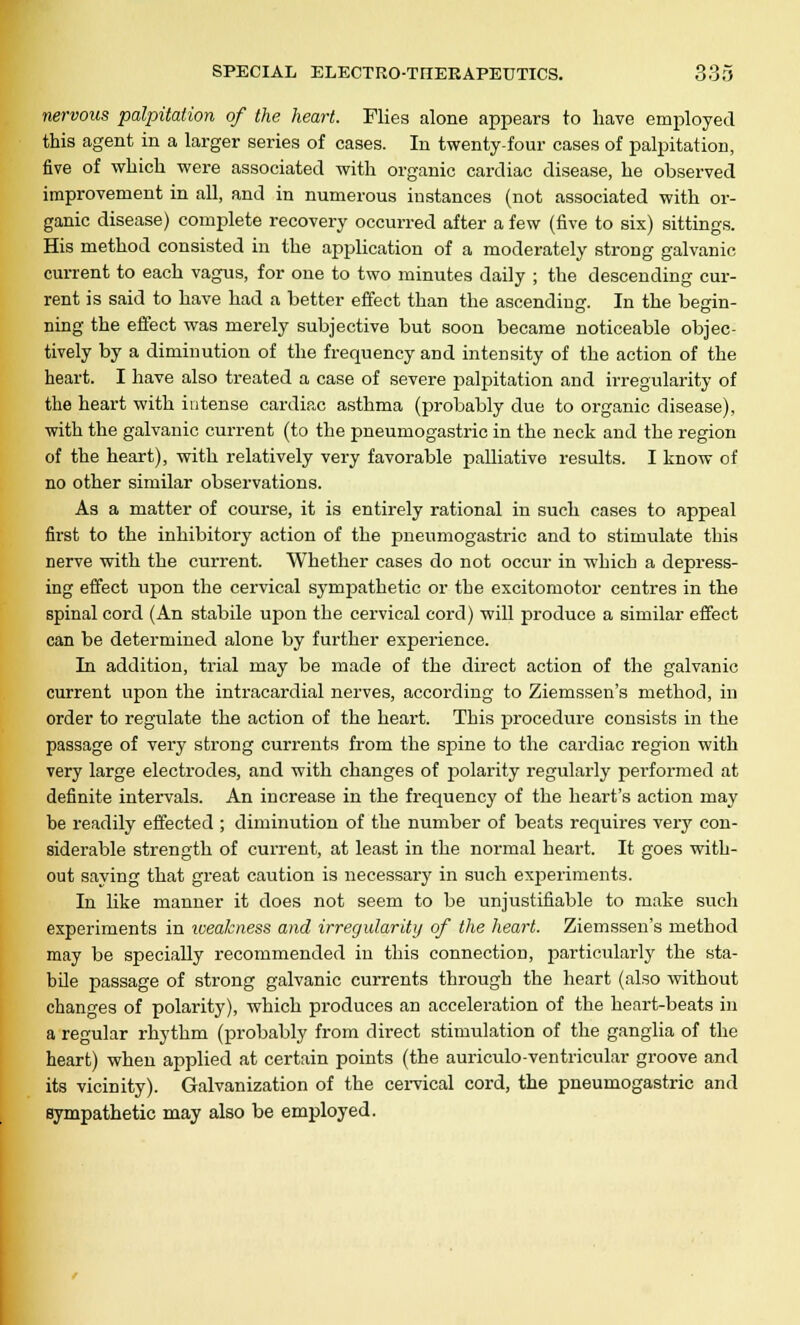 nervous palpitation of the heart. Flies alone appears to have employed this agent in a larger series of cases. In twenty-four cases of palpitation, five of which were associated with organic cardiac disease, he observed improvement in all, and in numerous instances (not associated with or- ganic disease) complete recovery occurred after a few (five to six) sittings. His method consisted in the application of a moderately strong galvanic current to each vagus, for one to two minutes daily ; the descending cur- rent is said to have had a better effect than the ascending. In the begin- ning the effect was merely subjective but soon became noticeable objec- tively by a diminution of the frequency and intensity of the action of the heart. I have also treated a case of severe palpitation and irregularity of the heart with intense cardiac asthma (probably due to organic disease), with the galvanic current (to the pneumogastric in the neck and the region of the heart), with relatively very favorable palliative results. I know of no other similar observations. As a matter of course, it is entirely rational in such cases to appeal first to the inhibitory action of the pneumogastric and to stimulate this nerve with the current. Whether cases do not occur in which a depress- ing effect upon the cervical sympathetic or the excitomotor centres in the spinal cord (An stabile upon the cervical cord) will produce a similar effect can be determined alone by further experience. In addition, trial may be made of the direct action of the galvanic current upon the intracardial nerves, according to Ziemssen's method, in order to regulate the action of the heart. This procedure consists in the passage of very strong currents from the spine to the cardiac region with very large electrodes, and with changes of polarity regularly performed at definite intervals. An increase in the frequency of the heart's action may be readily effected ; diminution of the number of beats requires very con- siderable strength of current, at least in the normal heart. It goes with- out saying that great caution is necessary in such experiments. In like manner it does not seem to be unjustifiable to make such experiments in xoeakness and irregularity of the heart. Ziemssen's method may be specially recommended in this connection, particularly the sta- bile passage of strong galvanic currents through the heart (also without changes of polarity), which produces an acceleration of the heart-beats in a regular rhythm (probably from direct stimulation of the ganglia of the heart) when applied at certain points (the auriculo-ventricular groove and its vicinity). Galvanization of the cervical cord, the pneumogastric and sympathetic may also be employed.