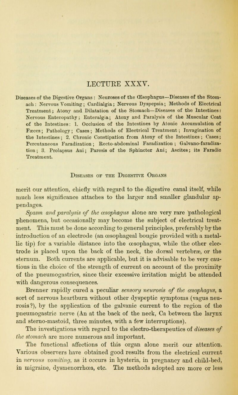 LECTUKE XXXV. Diseases of the Digestive Organs : Neuroses of the (Esophagus—Diseases of the Stom- ach : Nervous Vomiting; Cardialgia ; Nervous Dyspepsia; Methods of Electrical Treatment; Atony and Dilatation of the Stomach—Diseases of the Intestines: Nervous Enteropathy; Enteralgia; Atony and Paralysis of the Muscular Coat of the Intestines: 1. Occlusion of the Intestines by Atonic Accumulation of Fseces; Pathology; Cases; Methods of Electrical Treatment; Invagination of the Intestines; 2. Chronic Constipation from Atony of the Intestines; Cases; Percutaneous Faradization; Recto-abdominal Faradization ; Galvano-faradiza- tion; 3. Prolapsus Ani; Paresis of the Sphincter Ani; Ascites; its Faradio Treatment. Diseases of the Digestive Organs merit our attention, chiefly with regard to the digestive canal itself, while much less significance attaches to the larger and smaller glandular ap- pendages. Spasm and paralysis of the oesophagus alone are very rare pathological phenomena, but occasionally may become the subject of electrical treat- ment. This must be done according to general principles, preferably by the introduction of an electrode (an oesophageal bougie provided with a metal- lic tip) for a variable distance into the oesophagus, while the other elec- trode is placed upon the back of the neck, the dorsal vertebras, or the sternum. Both currents are applicable, but it is advisable to be very cau- tious in the choice of the strength of current on account of the proximity of the pneumogastrics, since their excessive irritation might be attended with dangerous consequences. Brenner rapidly cured a peculiar sensory neurosis of the oesophagus, a sort of nervous heartburn without other dyspeptic symptoms (vagus neu- rosis?), by the application of the galvanic current to the region of the pneumogastric nerve (An at the back of the neck, Ca between the larynx and sterno-mastoid, three minutes, with a few interruptions). The investigations with regard to the electro-therapeutics of diseases of the stomach are more numerous and important. The functional affections of this organ alone merit our attention. Various observers have obtained good results from the electrical current in nervous vomiting, as it occurs in hysteria, in pregnancy and child-bed, in migraine, dysmenorrhea, etc. The methods adopted are more or less