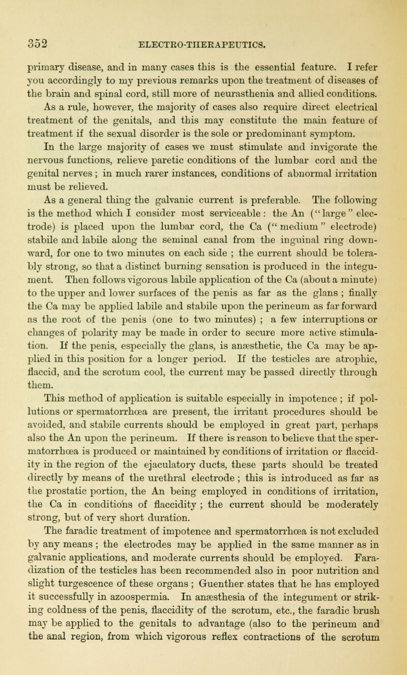 primary disease, and in many cases this is the essential feature. I refer you accordingly to niy previous remarks upon the treatment of diseases of the brain and spinal cord, still more of neurasthenia and allied conditions. As a rule, however, the majority of cases also require direct electrical treatment of the genitals, and this may constitute the main feature of treatment if the sexual disorder is the sole or predominant symptom. In the large majority of cases we must stimulate and invigorate the nervous functions, relieve paretic conditions of the lumbar cord and the genital nerves ; in much rarer instances, conditions of abnormal irritation must be relieved. As a general thing the galvanic current is preferable. The following is the method which I consider most serviceable: the An (large  elec- trode) is placed upon the lumbar cord, the Ca ( medium  electrode) stabile and labde along the seminal canal from the inguinal ring down- ward, for one to two minutes on each side ; the current should be tolera- bly strong, so that a distinct burning sensation is produced in the integu- ment. Then follows vigorous labile application of the Ca (about a minute) to the upper and lower surfaces of the penis as far as the glans ; finally the Ca may be applied labile and stabile upon the perineum as far forward as the root of the penis (one to two minutes) ; a few interruptions or changes of polarity may be made in order to secure more active stimula- tion. If the penis, especially the glans, is anaesthetic, the Ca may be ap- plied in this position for a longer period. If the testicles are atrophic, flaccid, and the scrotum cool, the current may be passed directly through them. This method of application is suitable especially in impotence ; if pol- lutions or spermatorrhoea are present, the irritant procedures should be avoided, and stabile currents should be employed in great part, perhaps also the An upon the perineum. If there is reason to believe that the sper- matorrhoea is produced or maintained by conditions of irritation or flaccid- ity in the region of the ejaculatory ducts, these parts shoidd be treated directly by means of the urethral electrode ; this is introduced as far as the prostatic portion, the An being employed in conditions of irritation, the Ca in conditions of flaccidity ; the current should be moderately strong, but of very short duration. The faradic treatment of impotence and spermatorrhoea is not excluded by any means ; the electrodes may be applied in the same manner as in galvanic applications, and moderate currents should be employed. Fara- dization of the testicles has been recommended also in poor nutrition and slight turgescence of these organs ; Guenther states that he has employed it successfully in azoospermia. In anaesthesia of the integument or strik- ing coldness of the penis, flaccidity of the scrotum, etc., the faradic brush may be applied to the genitals to advantage (also to the perineum and the anal region, from which vigorous reflex contractions of the scrotum