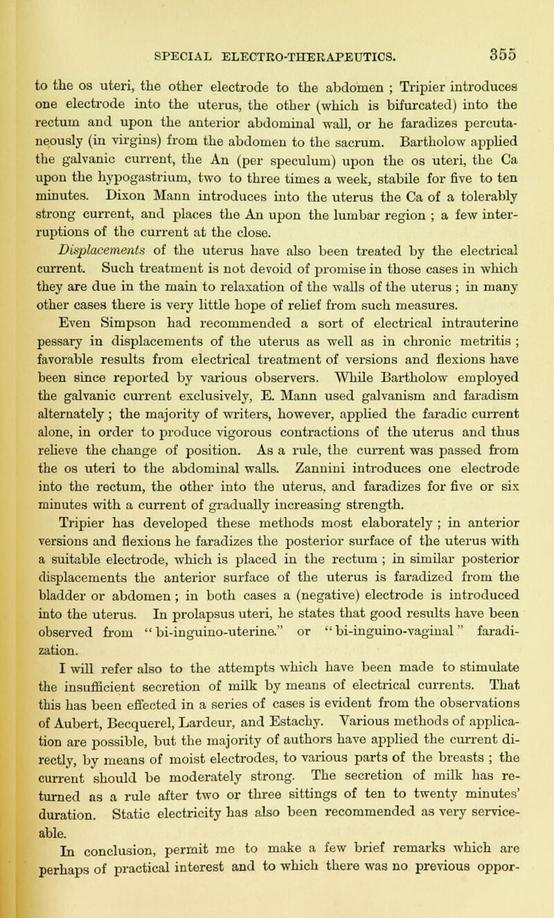 to the os uteri, the other electrode to the abdomen ; Tripier introduces one electrode into the uterus, the other (which is bifurcated) into the rectum and upon the anterior abdominal wall, or he faradizes percuta- neously (in virgins) from the abdomen to the sacrum. Bartholow applied the galvanic current, the An (per speculum) upon the os uteri, the Ca upon the hypogastrium, two to three times a week, stabile for five to ten minutes. Dixon Mann introduces into the uterus the Ca of a tolerably strong current, and places the An upon the lumbar region ; a few inter- ruptions of the current at the close. Displacements of the uterus have also been treated by the electrical current. Such treatment is not devoid of promise in those cases in which they are due in the main to relaxation of the walls of the uterus ; in many other cases there is very little hope of relief from such measures. Even Simpson had recommended a sort of electrical intrauterine pessary in displacements of the uterus as well as in chronic metritis ; favorable results from electrical treatment of versions and flexions have been since reported by various observers. While Bartholow employed the galvanic current exclusively, E. Mann used galvanism and faradism alternately ; the majority of writers, however, applied the faradic current alone, in order to produce vigorous contractions of the uterus and thus relieve the change of position. As a rule, the current was passed from the os uteri to the abdominal walls. Zannini introduces one electrode into the rectum, the other into the uterus, and faradizes for five or six minutes with a current of gradually increasing strength. Tripier has developed these methods most elaborately ; in anterior versions and flexions he faradizes the posterior surface of the uterus with a suitable electrode, which is placed in the rectum ; in similar posterior displacements the anterior surface of the uterus is faradized from the bladder or abdomen ; in both cases a (negative) electrode is introduced into the uterus. In prolapsus uteri, he states that good results have been observed from  bi-inguino-uterine. or  bi-inguino-vaginal faradi- zation. I will refer also to the attempts which have been made to stimulate the insufficient secretion of milk by means of electrical currents. That this has been effected in a series of cases is evident from the observations of Aubert, Becquerel, Lardeur, and Estachy. Various methods of applica- tion are possible, but the majority of authors have applied the current di- rectly, by means of moist electrodes, to various parts of the breasts ; the current should be moderately strong. The secretion of milk has re- turned as a rule after two or three sittings of ten to twenty minutes' duration. Static electricity has also been recommended as very service- able. In conclusion, permit me to make a few brief remarks which are perhaps of practical interest and to which there was no previous oppor-