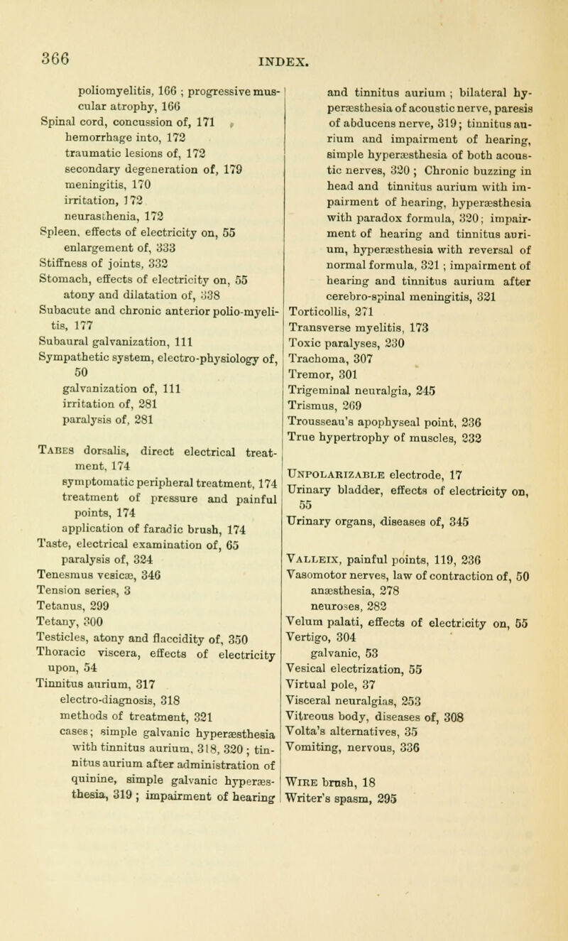 poliomyelitis, 1G6 ; progressive mus- cular atrophy, 166 Spinal cord, concussion of, 171 , hemorrhage into, 172 traumatic lesions of, 172 secondary degeneration of, 179 meningitis, 170 irritation, 172 neurasthenia, 172 Spleen, effects of electricity on, 55 enlargement of, 333 Stiffness of joints, 332 Stomach, effects of electricity on, 55 atony and dilatation of, 338 Subacute and chronic anterior polio-myeli- tis, 177 Subaural galvanization, 111 Sympathetic system, electro-physiology of, 50 galvanization of, 111 irritation of, 281 paralysis of, 281 Tabes dorsalis, direct electrical treat- ment, 174 symptomatic peripheral treatment, 174 treatment of pressure and painful points, 174 application of faradic brush, 174 Taste, electrical examination of, 65 paralysis of, 324 Tenesmus vesicas, 346 Tension series, 3 Tetanus, 299 Tetany, 300 Testicles, atony and flaccidity of, 350 Thoracic viscera, effects of electricity upon, 54 Tinnitus aurium, 317 electro-diagnosis, 318 methods of treatment, 321 cases; simple galvanic hyperesthesia with tinnitus aurium, 318, 320 ; tin- nitus aurium after administration of quinine, simple galvanic hyperes- thesia, 319 ; impairment of hearing and tinnitus aurium ; bilateral hy- peresthesia of acoustic nerve, paresis of abducens nerve, 319; tinnitus au- rium and impairment of hearing, simple hyperesthesia of both acous- tic nerves, 320 ; Chronic buzzing in head and tinnitus aurium with im- pairment of hearing, hyperesthesia with paradox formula, 320; impair- ment of hearing and tinnitus auri- um, hyperesthesia with reversal of normal formula, 321 ; impairment of hearing and tinnitus aurium after cerebro-spinal meningitis, 321 Torticollis, 271 Transverse myelitis, 173 Toxic paralyses, 230 Trachoma, 307 Tremor, 301 Trigeminal neuralgia, 245 Trismus, 269 Trousseau's apophyseal point, 236 True hypertrophy of muscles, 232 | , Unpolarizable electrode, 17 Urinary bladder, effects of electricity on, 55 Urinary organs, diseases of, 345 Valleix, painful points, 119, 236 Vasomotor nerves, law of contraction of, 50 anaesthesia, 278 neuroses, 282 Velum palati, effects of electricity on, 55 Vertigo, 304 galvanic, 53 Vesical electrization, 55 Virtual pole, 37 Visceral neuralgias, 253 Vitreous body, diseases of, 308 Volta's alternatives, 35 Vomiting, nervous, 336 Wire brush, 18 Writer's spasm, 295