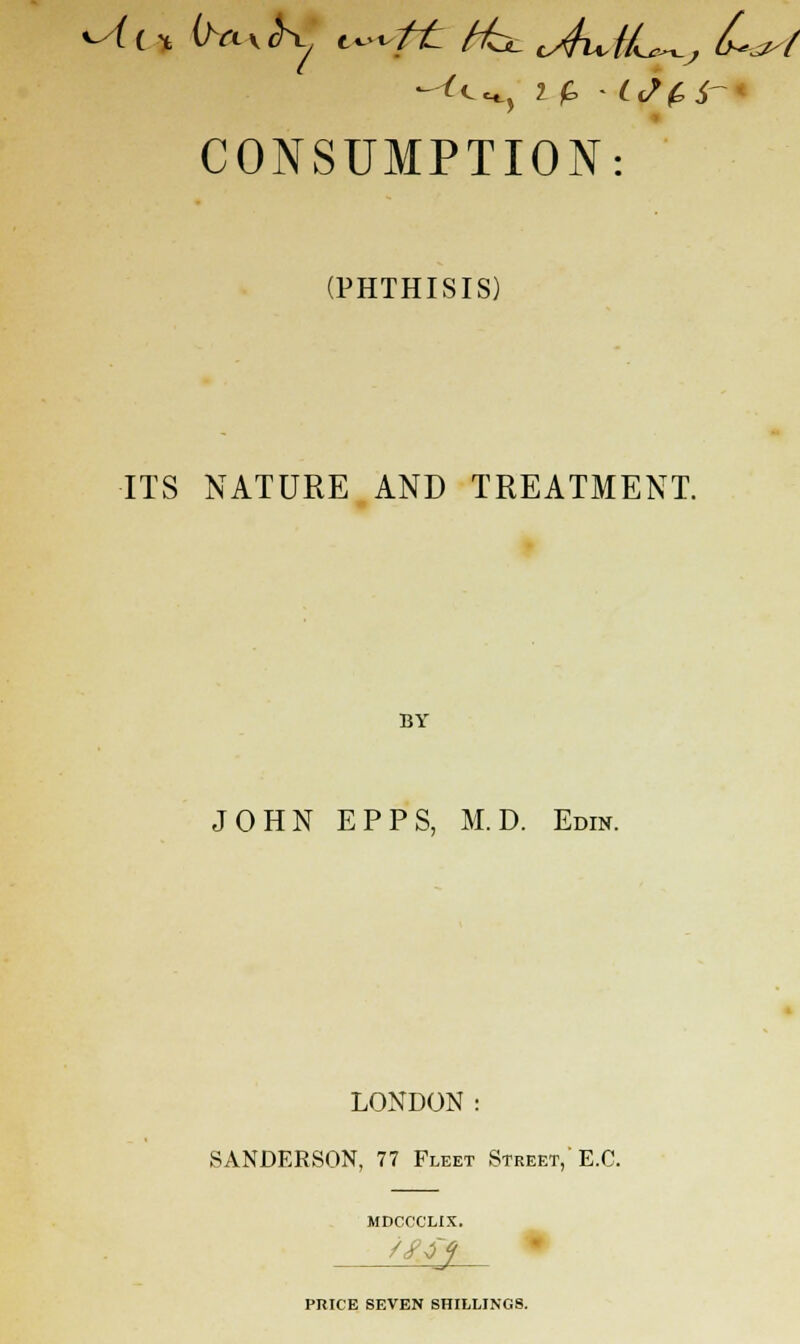 ^il* ihxxS^ t^ft Hul <Au,tL^j Last CONSUMPTION: (PHTHISIS) ITS NATURE AND TREATMENT. BY JOHN EPPS, M.D. Edin. LONDON: SANDERSON, 77 Fleet Street, E.G. MDCCCLIX. PRICE SEVEN SHILLINGS.