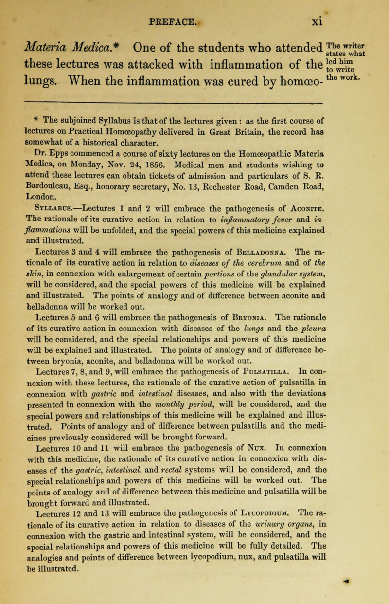 Materia Medica* One of the students who attended TAe wri'ef states what these lectures was attacked with inflammation of the \f^e lungs. When the inflammation was cured by homoeo-the work * The subjoined Syllabus is that of the lectures given : as the first course of lectures on Practical Homoeopathy delivered in Great Britain, the record has somewhat of a historical character. Dr. Epps commenced a course of sixty lectures on the Homoeopathic Materia Medica, on Monday, Nov. 24, 1856. Medical men and students wishing to attend these lectures can obtain tickets of admission and particulars of S. R. Bardouleau, Esq., honorary secretary, No. 13, Rochester Road, Camden Road, London. Syllabus.—Lectures 1 and 2 will embrace the pathogenesis of Aconite. The rationale of its curative action in relation to inflammatory fever and in- flammations will be unfolded, and the special powers of this medicine explained and illustrated. Lectures 3 and i will embrace the pathogenesis of Belladonna. The ra- tionale of its curative action in relation to diseases of the cerebrum and of the skin, in connexion with enlargement of certain portions of the glandular system, will be considered, and the special powers of this medicine will be explained and illustrated. The points of analogy and of difference between aconite and belladonna will be worked out. Lectures 5 and 6 will embrace the pathogenesis of Bryonia. The rationale of its curative action in connexion with diseases of the lungs and the pleura will be considered, and the special relationships and powers of this medicine will be explained and illustrated. The points of analogy and of difference be- tween bryonia, aconite, and belladonna will be worked out. Lectures 7, 8, and 9, will embrace the pathogenesis of Pulsatilla. In con- nexion with these lectures, the rationale of the curative action of pulsatilla in connexion with gastric and intestinal diseases, and also with the deviations presented in connexion with the monthly period, will be considered, and the special powers and relationships of this medicine will be explained and illus- trated. Points of analogy and of difference between pulsatilla and the medi- cines previously considered will be brought forward. Lectures 10 and 11 will embrace the pathogenesis of Nux. In connexion with this medicine, the rationale of its curative action in connexion with dis- eases of the gastric, intestinal, and rectal systems will be considered, and the special relationships and powers of this medicine will be worked out. The points of analogy and of difference between this medicine and pulsatilla will be brought forward and illustrated. Lectures 12 and 13 will embrace the pathogenesis of Ltcopodium. The ra- tionale of its curative action in relation to diseases of the urinary organs, in connexion with the gastric and intestinal system, will be considered, and the special relationships and powers of this medicine will be fully detailed. The analogies and points of difference between lycopodium, nux, and pulsatilla will be illustrated.