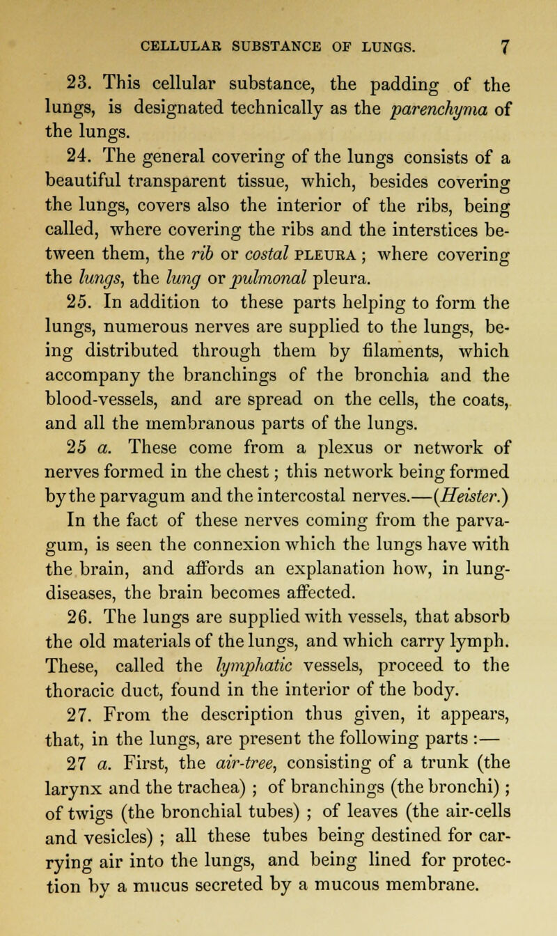 23. This cellular substance, the padding of the lungs, is designated technically as the parenchyma of the lungs. 24. The general covering of the lungs consists of a beautiful transparent tissue, which, besides covering the lungs, covers also the interior of the ribs, being called, where covering the ribs and the interstices be- tween them, the rib or costal pleura ; where covering the lungs, the lung or pulmonal pleura. 25. In addition to these parts helping to form the lungs, numerous nerves are supplied to the lungs, be- ing distributed through them by filaments, which accompany the branchings of the bronchia and the blood-vessels, and are spread on the cells, the coats, and all the membranous parts of the lungs. 25 a. These come from a plexus or network of nerves formed in the chest; this network being formed by the parvagum and the intercostal nerves.—{Heister.) In the fact of these nerves coming from the parva- gum, is seen the connexion which the lungs have with the brain, and affords an explanation how, in lung- diseases, the brain becomes affected. 26. The lungs are supplied with vessels, that absorb the old materials of the lungs, and which carry lymph. These, called the lymphatic vessels, proceed to the thoracic duct, found in the interior of the body. 27. From the description thus given, it appears, that, in the lungs, are present the following parts :— 27 a. First, the air-tree, consisting of a trunk (the larynx and the trachea) ; of branchings (the bronchi); of twigs (the bronchial tubes) ; of leaves (the air-cells and vesicles) ; all these tubes being destined for car- rying air into the lungs, and being lined for protec- tion by a mucus secreted by a mucous membrane.