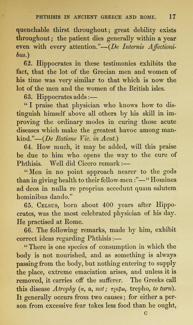 quenchable thirst throughout; great debility exists throughout; the patient dies generally within a year even with every attention.—(De Internis Affectioni- bus.) 62. Hippocrates in these testimonies exhibits the fact, that the lot of the Grecian men and women of his time was very similar to that which is now the lot of the men and the women of the British isles. 63. Hippocrates adds :—  I praise that physician who knows how to dis- tinguish himself above all others by his skill in im- proving the ordinary modes in curing those acute diseases which make the greatest havoc among man- kind.—(De Eatione Vic. in Acut.) 64. How much, it may be added, will this praise be due to him who opens the way to the cure of Phthisis. Well did Cicero remark:—  Men in no point approach nearer to the gods than in giving health to their fellow-men:— Homines ad deos in nulla re proprius accedunt quam salutem hominibus dando. 65. Celsus, born about 400 years after Hippo- crates, was the most celebrated physician of his day. He practised at Rome. 66. The following remarks, made by him, exhibit correct ideas regarding Phthisis :—  There is one species of consumption in which the body is not nourished, and as something is always passing from the body, but nothing entering to supply the place, extreme emaciation arises, and unless it is removed, it carries off the sufferer. The Greeks call this disease Atroj)hy («, a, not; rgz<p&>, trepho, to turn). It generally occurs from two causes; for either a per- son from excessive fear takes less food than he ought, c