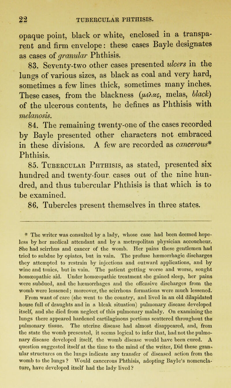 opaque point, black or white, enclosed in a transpa- rent and firm envelope: these cases Bayle designates as cases of granular Phthisis. 83. Seventy-two other cases presented ulcers in the lungs of various sizes, as black as coal and very hard, sometimes a few lines thick, sometimes many inches. These cases, from the blackness (ju-sAaj, melas, black) of the ulcerous contents, he defines as Phthisis with melanosis. 84. The remaining twenty-one of the cases recorded by Bayle presented other characters not embraced in these divisions. A few are recorded as cancerous* Phthisis. 85. Tubercular Phthisis, as stated, presented six hundred and twenty-four cases out of the nine hun- dred, and thus tubercular Phthisis is that which is to be examined. 86. Tubercles present themselves in three states. * The writer was consulted by a lady, whose case had been deemed hope- less by her medical attendant and by a metropolitan physician accoucheur. She had scirrhus and cancer of the womb. Her pains these gentlemen had tried to subdue by opiates, but in vain. The profuse haemorrhagic discharges they attempted to restrain by injections and outward applications, and by wine and tonics, but in vain. The patient getting worse and worse, sought homoeopathic aid. Under homoeopathic treatment she gained sleep, her pains were subdued, and the haemorrhages and the offensive discharges from the womb were lessened; moreover, the scirrhous formations were much lessened. From want of care (she went to the country, and lived in an old dilapidated house Ml of draughts and in a bleak situation) pulmonary disease developed itself, and she died from neglect of this pulmonary malady. On examining the lungs there appeared hardened cartilaginous portions scattered throughout the pulmonary tissue. The uterine disease had almost disappeared, and, from the state the womb presented, it seems logical to infer that, had not the pulmo- nary disease developed itself, the womb disease would have been cured. A question suggested itself at the time to the mind of the writer, Did these gran- ular structures on the lungs indicate any transfer of diseased action from the womb to the lungs ? Would cancerous Phthisis, adopting Bayle's nomencla- ture, have developed itself had the lady lived ?